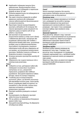 – 5 
Шановний покупець! 
Перед першим застосуванням вашого 
пристрою прочитайте цю оригінальну 
інструкцію з експлуатації, після цього дійте 
відповідно неї та збережіть її для подальшого 
користування або для наступного власника. 
Використовуйте пристрій для очищення парою 
виключно в домашньому господарстві. 
Пристрій призначений для проведення очищення 
парою. Очищення можна проводити із 
застосуванням відповідного додаткового 
обладнання, описаного в керівництві по 
експлуатації. Миючі засоби не потрібні. Слід 
дотримуватись інструкції по техніці безпеки. 
 Обережно! 
Для небезпеки, яка безпосередньо загрожує та 
призводить до тяжких травм чи смерті. 
 Попередження 
Для потенційно можливої небезпечної ситуації, 
що може призвести до тяжких травм чи смерті. 
Увага! 
Для потенційно можливої небезпечної ситуації, 
що може призвести до легких травм чи 
спричинити матеріальні збитки. 
Пара 
УВАГА – існує небезпека опіку! 
Матеріали упаковки піддаються переробці 
для повторного використання. Будь ласка, 
не викидайте пакувальні матеріали разом із 
домашнім сміттям, віддайте їх для повторного 
використання. 
Старі пристрої містять цінні матеріали, що 
можуть використовуватися повторно. Тому, 
будь ласка, утилізуйте старі пристрої за 
допомогою спеціальних систем збору сміття. 
Інструкції із застосування компонентів (REACH) 
Актуальні відомості про компоненти наведені на 
веб-вузлі за адресою: 
www.kaercher.com/REACH 
Комплектація пристрою зазначена на упаковці. 
При розпакуванні пристрою перевірити 
комплектацію. 
У разі нестачі додаткового обладнання або 
ушкоджень, отриманих під час транспортування, 
слід повідомте про це в торговельну організацію, 
яка продала апарат. 
Використовуйте тыльки оригынальны запасні 
частини фірми KARCHER. Опис запасних частин 
наприкінці даної інструкції з експлуатації. 
У кожній країні діють умови гарантії, наданої 
відповідною фірмою-продавцем. Неполадки в 
роботі пристрою ми усуваємо безплатно протягом 
терміну дії гарантії, якщо вони викликані браком 
матеріалу чи помилками виготовлення. У випадку 
чинності гарантії звертіться до продавця чи в 
найближчий авторизований сервісний центр з 
документальним підтвердженням покупки. 
(Адреси див. на звороті) 
Зміст 
Загальні вказівки UK 5 
Опис пристрою UK 6 
Коротка інструкція UK 6 
Правила безпеки UK 6 
Експлуатація UK 8 
Застосування приладдя UK 9 
Догляд та технічне обслуговуванняUK 10 
Допомога у випадку неполадок UK 11 
Технічні характеристики UK 12 
Загальні вказівки 
Правильне застосування 
Знаки у посібнику 
Знаки на приладі 
Захист навколишнього середовища 
Комплект постачання 
Запасні частини 
Гарантія 
UK 183 
 