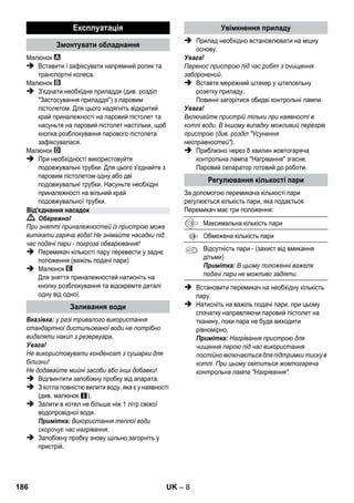 – 6 
Комплектація пристрою зазначена на упаковці. 
При розпакуванні пристрою перевірити 
комплектацію. 
У разі нестачі додаткового обладнання або 
ушкоджень, отриманих під час транспортування, 
слід повідомте про це в торговельну організацію, 
яка продала апарат. 
 Зображення див. на розвороті! 
 Див. малюнки на сторінці 2 
1 Вивернути запобіжну пробку та заповнити 
прилад для парового чищення водою в об'ємі 
не більш 1 літра. 
2 Закрутіть запобіжну пробку. 
3 Вставте штепсельну вилку. 
Загоряться зелений та жовтогарячий 
контрольні індикатори. 
4 Зачекайте, доки не згасне жовтогаряча 
контрольна лампа. 
5 Приєднайте насадку до парового пістолета. 
Паровий сепаратор готовий до роботи. 
 Обережно! 
 Робота у вибухонебезпечних умовах не 
дозволяється. 
 При використанні пристрою в небезпечних 
зонах слід дотримуватися відповідних правил 
техніки безпеки. 
 Експлуатація пристрою в басейні, що 
містить воду, заборонена. 
 Пристрій не можна використовувати для 
чищення електричних пристроїв, наприклад, 
духовок, витяжних навісів, мікрохвильових 
печей, телевізорів, ламп, фенів, електричних 
обігрівачів тощо. 
 Перед використанням перевірте справність 
пристрою та приналежностей. Якщо 
обладнання знаходиться у небездоганному 
стані, його не можна використовувати. 
Особливо ретельно перевірте кабель 
мережного живлення, запобіжну пробку та 
шланг подачі пари. 
 Ушкоджений кабель мережного живлення 
повинен бути негайно замінений 
уповноваженою службою сервісного 
обслуговування/фахівцем-електриком. 
 Ушкоджений шланг подачі пари підлягає 
негайній заміні. Дозволяється використання 
тільки шлангів подачі пари, рекомендованих 
виробником (номер для замовлення див. у 
списку запасних частин). 
 Ніколи не торкайтесь мережного штекеру 
та розетки вологими руками. 
 Не чистити парою предмети, що містять 
речовини, шкідливі для здоров'я (наприклад, 
азбест). 
 У жодному разі не торкайтеся струменя 
пари рукою з близької відстані та не 
направляйте її на людей та тварин 
(небезпека опіків парою). 
 Попередження 
 Пристрій може бути під’єднаний лише до 
електричної мережі, що повинна бути 
встановлена електромонтером згідно з IEC 
60364. 
 Пристрій слід вмикати лише до змінного 
струму. Напруга повинна відповідати 
вказаним на фірмовій табличці пристрою 
даним щодо напруги. 
 У сирих приміщеннях, наприклад, у ванних 
кімнатах, включайте пристрій тільки в 
розетки із передвключеним запобіжним 
вимикачем типу FІ. 
Опис пристрою 
A1 Контрольна лампа (зелена) – 
наявність напруги у мережі 
A2 Контрольна лампа - Нагрів (ПОМАРАНЧЕВА) 
A3 Запобіжна пробка 
A4 Тримач для приналежностей 
A5 Паркувальнє кріплення насадки для підлоги 
A6 Мережевий кабель зі штепсельною вилкою 
A7 Робочі колеса (2 штуки) 
A8 Спрямовувальний валець 
B1 Паровий пістолет 
B2 Кнопка розблокування 
B3 Перемикач кількості пару (з захистом від 
вмикання дітьми) 
B4 Важіль подачі пари 
B5 Паровий шланг 
C1 Сопло точкового струменя 
C2 Кругла щітка 
D1 Ручне сопло 
D2 Покриття з епонжу 
E1 Подовжувальні трубки (2 штуки) 
E2 Кнопка розблокування 
F1 Сопло для полу 
F2 Затискач 
F3 Ганчірка для миття підлоги 
Коротка інструкція 
Правила безпеки 
184 UK 
 