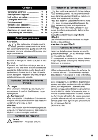 – 10 
The closer this nozzle is to the contaminated ar-ea, 
the higher the cleaning effect, as the temper-ature 
and the steam are highest at the nozzle 
output. Especially suited for cleaning difficult ac-cess 
locations, joints, fittings, drains, sinks, toi-lets, 
blinds and heaters. Heavy lime scale can be 
drenched in vinegar prior to steam-cleaning. Let 
the vinegar penetrate for about 5 minutes. 
The round brush can be installed onto the detail 
nozzle as an accessory. Attached brushes can 
therefore be used to remove heavy soiling. 
Caution 
Not suited for the cleaning of sensitive surfaces. 
 Illustration 
Attach the round brush to the detail nozzle. 
Pull the terry cloth cover over the hand nozzle. 
Especially well-suited for small washable areas, 
shower stalls and mirrors. 
Suited for all washable walls and floor coverings, 
e.g. stone floors, tiles and PVC floors. Work 
slowly on very dirty surfaces to allow the steam 
to act on the dirt for a longer period of time. 
Note: Detergent residue or care emulsions that 
are still present on the surfaces to be cleaned, 
can lead to smears when steam cleaned. How-ever, 
these will disappear with repeated cleaning 
procedures. 
 Illustration 
Attach the floor cloth to the floor nozzle. 
1 Fold the floor cloth the long way and place 
the floor nozzle on top of it. 
2 Open holding clamps. 
3 Place the cloth ends into the openings. 
4 Close the holding clamps. 
Caution 
Do not insert fingers between the clamps. 
 Illustration 
During work breaks, hook the floor nozzle 
into the parking holder. 
 Danger 
Always disconnect the mains plug and allow the 
steam cleaner to cool down before performing 
any maintenance work. 
Rinse the steam cleaner boiler at the latest after 
10 boiler fillings. 
 Fill the boiler with water and shake it strong-ly. 
This dissolves lime scaling residing on the 
boiler bottom. 
 Empty water out. 
Note: If you always use usual commercial distilled 
water it is not necessary to descale the boiler. 
As limescale builds up on the boiler walls, we 
recommend to descale the boiler in the following 
intervals (RF=reservoir fillings): 
Note: Please contact your Conservancy Board 
or the local water supply company to inquire 
about the hardness of your water. 
 Disconnect the mains plug from the socket. 
 Allow device to cool down. 
 Remove the safety cap from the device. 
 Completely empty the steam boiler to re-move 
existing water (see fig. ). 
 Warning 
Only use products approved by KÄRCHER to 
exclude any damages of the appliance. 
 User the KÄRCHER decalcifier sticks (order 
no. 6.295-206) to decalcify the water. Please 
follow the dosing instructions on the packag-ing 
while using the decalcifying solution. 
Caution 
Use caution when filling and emptying the steam 
cleaner. The descaling solution can have an ag-gressive 
effect on delicate surfaces. 
 Pour the descaling solution into the boiler 
and allow it to react for approximately 8 
hours. 
Detail nozzle 
Round brush 
Hand nozzle 
Floor nozzle 
Parking the floor nozzle 
Maintenance and care 
Rinsing the boiler 
Descaling the boiler 
Degree of hardness ° dH mmol/l RF 
I soft 0- 7 0-1,3 55 
II medium 7-14 1,3-2,5 45 
III hard 14-21 2,5-3,8 35 
IV very hard 21 3,8 25 
EN 17 
 