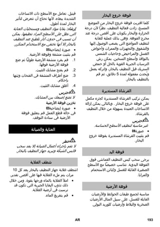 لا يجوز القيام بأعمال الإصلاح على الجهاز إلا 
من خلال مركز خدمة العملاء المعتمد . 
التسخين لفترة طويلة 
وجود ترسيبات جيرية في غلاية البخار. 
قم بإزالة الترسيبات الجيرية من غلاية  
البخار. 
لا يوجد بخار 
لا يوجد ماء في غلاية البخار. 
قم بإيقاف الجهاز.  
انظر استكمل ملء الخزان بالماء.  
يتعذر الضغط على مفتاح البخار 
مفتاح البخار مؤمن عن طريق وسيلة التأمين / 
حماية الأطفال. 
اضبط زر اختيار كمية البخار إلى الأمام.  
تفريغ كمية كبيرة من المياه 
غلاية البخار ممتلئة تماماً. 
اضغط على مسدس البخار لفترة طويلة  
حتى تخرج كمية أقل من المياه. 
وجود ترسيبات جيرية في غلاية البخار. 
قم بإزالة الترسيبات الجيرية من غلاية  
البخار. 
البيانات الفنية 
الوصلة الكهربائية 
240- الجهد الكهربائي 220 
60/50~1 
V 
Hz 
I فئة الحماية 
IPX درجة الحماية 4 
بيانات الأداء 
قدرة التسخين 1500 واط 
ضغط التشغيل 
الأقصى 
0,32 ميجا 
باسكال 
وقت التسخين دقائق 
8 كمية البخار جم/دقيقة 
40 التبخير المستمر جم/دقيقة 
100 أقصى دفعة بخار جم/دقيقة 
الأبعاد 
غلاية البخار لتر 
1,0 الوزن (3,1 بدون 
كجم 
الملحقات) 
العرض 254 مم 
الطول 380 مم 
الارتفاع 260 مم 
جميع حقوق إدخال تعديلات فنية محفوظة! 
AR 191 
 