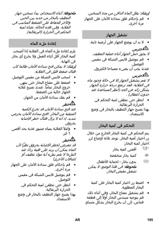 فوهة خروج البخار 
كلما اقتربت فوهة خروج البخار من الموضع 
المتسخ، زادت فعالية التنظيف، نظراً لأن درجة 
الحرارة والبخار يكونان على أقصى درجة عند 
مخرج الفوهة. وهي بذلك عملية للغاية 
لتنظيف المواضع التي يصعب الوصول إليها 
والشقوق والتجهيزات والممرات وأحواض 
الغسل والمراحيض وحاجبات الشمس 
بالنوافذ وأسطح التسخين. يمكن رش 
الترسبات الجيرية القوية بالخل أو حمض 
الستريك قبل التنظيف بالبخار، واتركه يعمل 
ويُحدث مفعوله لمدة 5 دقائق، ثم قم 
بالتنظيف بالبخار. 
الفرشاة المستديرة 
يمكن تركيب الفرشاة المستديرة كجزء مكمل 
على فوهة خروج البخار . وبالتالي يمكن إزالة 
الاتساخات العنيدة بسهولة من خلال التنظيف 
بالفرشاة. 
احترس 
غير مناسبة لتنظيف الأسطح الحساسة. 
صورة  
قم بتثبيت الفرشاة المستديرة بفوهة خروج 
البخار. 
فوهة اليد 
يرجى سحب كيس التنظيف القماشي فوق 
الفوهة اليدوية. تتناسب خصيصاً مع الأسطح 
الصغيرة القابلة للغسل وكبائن الاستحمام 
والمرايا. 
فوهة الأرضية 
مناسبة لجميع طبقات الحوائط والأرضيات 
القابلة للغسل، على سبيل المثال الأرضيات 
الصخرية والبلاط وأرضيات كلوريد البولي 
فينيل. تعامل مع الأسطح ذات الاتساخات 
الشديدة ببطء، لأنها تحتاج أن تتعرض لتأثير 
البخار لمدة أطول. 
إرشاد: بقايا مواد التنظيف ومستحلبات العناية 
التي تظل على الأسطح المراد تنظيفها، يمكن 
أن تتسبب في حدوث آثار تلطيخ عند التنظيف 
بالبخار إلا أنها تختفي مع الاستخدام المتكرر. 
صورة إيضاحية  
قم بتثبيت منشفة وفوهة الأرضية. 
1. قم بفرد منشفة الأرضية طولياً ثم ضع 
فوهة الأرضية فوقها. 
2. قم بفتح مشابك التثبيت. 
3. ضع أطراف المنشفة في الفتحات وثبتها 
بإحكام. 
4. أغلق مشابك التثبيت. 
احترس 
لا تضع إصبعك بين المشابك. 
تخزين فوهة الأرضية 
صورة إيضاحية  
في حالة قطع العمل قم بتعليق فوهة 
الأرضية في سنادة التوقف. 
العناية والصيانة 
خطر 
لا تقم بإجراء أعمال الصيانة إلا بعد سحب 
قابس الشبكة وتبريد جهاز التنظيف بالبخار. 
شطف الغلاية 
ا شطف غلاية جهاز التنظيف بالبخار بعد كل 10 
مرات يتم ملء الغلاية فيها على أقصى تقدير. 
املأ الغلاية بالماء ورجها بقوة. ومن خلال  
ذلك تذوب البقايا الجيرية التي تكون قد 
ترسبت في أرضية الغلاية. 
قم بتفريغ الماء.  
AR 193 
 