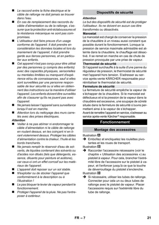Français 
– 5 
Cher client, 
Lire cette notice originale avant la 
première utilisation de votre appa-reil, 
se comporter selon ce qu'elle requièrt et la 
conserver pour une utilisation ultérieure ou pour 
le propriétaire futur. 
N'utiliser le nettoyeur à vapeur que pour le sec-teur 
privé. 
L'appareil est destiné au nettoyage avec de la 
vapeur et peut être utilisé avec les accessoires 
appropriés de la manière décrite dans les pré-sentes 
instructions de service. Il ne nécessite 
aucun détergent. Respecter en particulier pour 
cela les consignes de sécurité. 
 Danger 
Pour un danger immédiat qui peut avoir pour 
conséquence la mort ou des blessures corpo-relles 
graves. 
 Avertissement 
Pour une situation potentiellement dangereuse 
qui peut avoir pour conséquence des blessures 
corporelles graves ou la mort. 
Attention 
Pour une situation potentiellement dangereuse 
qui peut avoir pour conséquence des blessures 
légères ou des dommages matériels. 
Vapeur 
ATTENTION - Risque de brûlures 
Les matériaux constitutifs de l’emballage 
sont recyclables. Ne pas jeter les embal-lages 
dans les ordures ménagères, mais les re-mettre 
à un système de recyclage. 
Les appareils usés contiennent des maté-riaux 
précieux recyclables lesquels doi-vent 
être apportés à un système de 
recyclage. Pour cette raison, utilisez des sys-tèmes 
de collecte adéquats afin d'éliminer les 
appareils usés. 
Instructions relatives aux ingrédients 
(REACH) 
Les informations actuelles relatives aux ingré-dients 
se trouvent sous : 
www.kaercher.com/REACH 
L'étendue de la fourniture de votre appareil fi-gure 
sur l'emballage. Lors du déballage, contrô-ler 
l’intégralité du matériel. 
S'il manque des accessoires ou en cas de dom-mages 
imputables au transport, informer immé-diatement 
le revendeur. 
Utiliser uniquement des pièces de rechange de 
la marque Kärcher ®. Vous trouverez une liste 
des pièces de rechanges à la fin de cette notice. 
Dans chaque pays, les conditions de garantie en 
vigueur sont celles publiées par notre société de 
distribution responsable. Les éventuelles 
pannes sur l’appareil sont réparées gratuitement 
dans le délai de validité de la garantie, dans la 
mesure où celles-ci relèvent d'un défaut matériel 
ou d'un vice de fabrication. En cas de recours en 
garantie, adressez-vous à votre revendeur ou au 
service après-vente agréé le plus proche munis 
de votre preuve d'achat. 
(Adresse au dos) 
Contenu 
Consignes générales . . . . . . . . . . . . FR 5 
Description de l’appareil . . . . . . . . . FR 6 
Instructions abrégées. . . . . . . . . . . . FR 6 
Consignes de sécurité . . . . . . . . . . . FR 6 
Fonctionnement . . . . . . . . . . . . . . . . FR 7 
Utilisation des accessoires . . . . . . . FR 9 
Entretien et maintenance . . . . . . . . . FR 10 
Assistance en cas de panne . . . . . . FR 11 
Caractéristiques techniques . . . . . . FR 11 
Consignes générales 
Utilisation conforme 
Symboles utilisés dans le mode 
d'emploi 
Symboles sur l'appareil 
Protection de l’environnement 
Contenu de livraison 
Pièces de rechange 
Garantie 
FR 19 
 