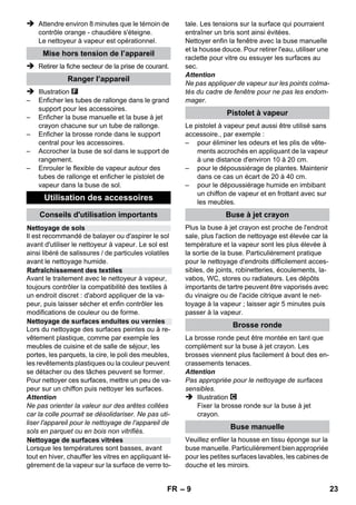Manostat 
Thermostat de sécurité 
Fermeture de sécurité 
– 7 
 Le raccord entre la fiche électrique et le 
câble de rallonge ne doit jamais se trouver 
dans l’eau. 
 En cas de remplacement des raccords du 
câble d'alimentation ou de la rallonge, s'as-surer 
que la protection anti-éclaboussures et 
la résistance mécanique ne sont pas com-promises. 
 L’utilisateur doit faire preuve d'un usage 
conforme de l'appareil. Il doit prendre en 
considération les données locales et lors du 
maniement de l’appareil, il doit prendre 
garde aux tierces personnes, et en particu-lier 
aux enfants. 
 Cet appareil n'est pas conçu pour être utilisé 
par des personnes (y compris des enfants) 
avec des capacités physiques, sensorielles 
ou mentales limitées ou manquant d'expé-rience 
et/ou de connaissances, sauf si elles 
sont surveillées par une personne respon-sable 
de leur sécurité ou si elles en obtien-nent 
des instructions sur la manière d'utiliser 
l'appareil. Les enfants doivent être surveillés 
afin de s'assurer qu'ils ne jouent pas avec 
l'appareil. 
 Ne jamais laisser l’appareil sans surveillance 
lorsqu’il est en marche. 
 Attention lors du nettoyage des murs carre-lés 
avec des prises électriques. 
Attention 
 Veiller à ne pas abîmer ni endommager le 
câble d’alimentation ni le câble de rallonge 
en roulant dessus, en les coinçant ni en ti-rant 
violemment dessus. Protéger les câbles 
d’alimentation contre la chaleur, l’huile et les 
bords tranchants. 
 Ne jamais remplir le réservoir d'eau de sol-vants, 
de liquides contenant des solvants ou 
d'acides non dilués (tels que détergents, es-sence, 
diluants pour peinture et acétone), 
car ceux-ci ont un effet corrosif sur les maté-riaux 
de l'appareil. 
 L'appareil doit reposer sur un sol stable. 
 N'exploiter ou de stocker l'appareil que 
conformément à la description ou à 
l'illustration ! 
 Le pas bloquer le levier de vapeur pendant le 
fonctionnement. 
 Protéger l'appareil de la pluie. Ne pas l'entre-poser 
à extérieur. 
Dispositifs de sécurité 
Attention 
Le but des dispositifs de sécurité est de protéger 
l'utilisateur. Ils ne doivent en aucun cas être 
transformés ou désactivés. 
Le manostat est chargé de conserver la pression 
de la chaudière à un niveau aussi constant que 
possible durant le fonctionnement. Lorsque la 
pression de service maximale admissible est at-teinte 
dans la chaudière, le chauffage est désac-tivé. 
Il se remet en marche en cas de chute de 
pression provoquée par une prise de vapeur. 
Si l’appareil surchauffe à la suite d'une panne du 
régulateur de pression, le thermostat de sécurité 
met l'appareil hors tension. S'adresser au ser-vice 
après-vente KÄRCHER responsable pour 
réinitialiser le thermostat de sécurité. 
La fermeture de sécurité empêche la vapeur de 
s’échapper de la chaudière. Si le manostat est 
défectueux et si la pression de la vapeur dans la 
chaudière est excessive, une soupape de sûreté 
située dans la fermeture de sécurité s’ouvre per-mettant 
ainsi à la vapeur de s’échapper. 
Avant de remettre l’appareil en service, s'adresser au 
service après-vente Kärcher ® responsable. 
Fonctionnement 
Montage des accessoires 
Illustration 
 Emboîtez et encliquetez les roulettes pivo-tantes 
et les roues de transport. 
Illustration 
 Raccorder l'accessoire nécessaire (voir le 
chapitre « Utilisation des accessoires ») au 
pistolet à vapeur. Pour cela, brancher l'extré-mité 
libre de l'accessoire sur le pistolet à va-peur, 
et l'enfoncer jusqu'à ce que la touche 
de déverrouillage du pistolet s'enclenche. 
Illustration 
 Si nécessaire, utiliser les tubes de rallonge. 
Connecter pour cela un ou deux tubes de 
rallonge avec le pistolet de vapeur. Placer 
l'accessoire requis sur l'extrémité libre du 
tube de rallonge. 
FR 21 
 