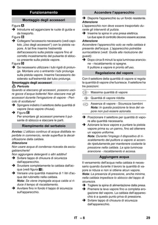 – 6 
La fornitura del Suo apparecchio è riportata sulla 
confezione. Controllare che il contenuto dell'im-ballaggio 
sia completo. 
In caso di accessori assenti o danni dovuti al tra-sporto 
si prega di contattare il rivenditore. 
 Figure riportate sulla pagina 
pieghevole! 
 Figure vedi pag. 2 
1 Svitare la chiusura di sicurezza e riempire il 
pulitore a vapore con massimo 1 litro di ac-qua. 
2 Avvitare il tappo di sicurezza. 
3 Inserire la spina di alimentazione. 
Le spie luminose (verde e arancione) sono 
accese. 
4 Attendere lo spegnimento della spia arancione. 
5 Collegare gli accessori alla pistola vapore. 
Il pulitore a vapore è pronto all'uso. 
 Pericolo 
 E' vietato l'utilizzo in ambienti a rischio di 
esplosione. 
 Se l'apparecchio viene usato in zone di peri-colo 
è necessario osservare le disposizioni 
di sicurezza vigenti. 
 Non utilizzare l'apparecchio in piscine conte-nenti 
acqua. 
 L'apparecchio non deve essere utilizzato per 
la pulizia di apparecchi elettrici come ad es. 
forni, cappe di aspirazione, forni a microon-de, 
televisori, lampade, fon, caloriferi elettri-ci, 
ecc. 
 Verificare il perfetto stato dell'apparecchio e 
degli accessori prima della messa in funzio-ne. 
In caso contrario è vietato usarlo. Si pre-ga 
di controllare in particolare il cavo di 
alimentazione, il tappo di chiusura di sicurez-za 
ed il tubo vapore. 
 Far sostituire immediatamente il cavo di al-lacciamento 
alla rete danneggiato dal servi-zio 
clienti autorizzato/da un elettricista 
specializzato. 
 Sostituire immediatamente il tubo vapore 
danneggiato. Usare esclusivamente un tubo 
vapore raccomandato dal produttore (codice 
d'ordinazione: vedi elenco ricambi). 
 Non toccare mai la spina e la presa con le 
mani bagnate. 
 Non usare il vapore per pulire oggetti che 
contengono sostanze dannose per la salute 
(p.es. amianto). 
 Non toccare mai il getto di vapore a distanza 
ravvicinata e non puntarlo su persone o ani-mali 
(pericolo di scottature). 
 Attenzione 
 Allacciare l'apparecchio solo ad un collega-mento 
elettrico installato da un installatore 
elettrico in conformità alla norma IEC 60364. 
 Collegare l'apparecchio solo a corrente alternata. 
La tensione deve corrispondere a quella indicata 
sulla targhetta dell'apparecchio. 
 Per l'uso all'interno di ambienti umidi, p. es. ba-gni, 
collegare l'apparecchio a prese dotate di in-terruttore 
differenziale a monte (salvavita). 
 Prolunghe non adatte possono risultare peri-colose. 
Usare esclusivamente cavi di prolun-ga 
protetti contro gli spruzzi d'acqua. 
Sezione minima: 3x1 mm². 
 Il collegamento tra il cavo di alimentazione 
ed il cavo prolunga non deve venire a contat-to 
con l'acqua. 
Descrizione dell’apparecchio 
A1 Spia luminosa (verde) – corrente collegata 
A2 Spia di controllo - riscaldamento (ARANCIONE) 
A3 Tappo di sicurezza 
A4 Sostegno per accessori 
A5 Supporto di parcheggio della bocchetta per 
pavimenti 
A6 Cavo di allacciamento alla rete con connettore 
A7 Giranti (2 pz.) 
A8 Ruota pivottante 
B1 Pistola vapore 
B2 Pulsante di sblocco 
B3 Selettore per quantità di vapore (con sicurez-za 
bambini) 
B4 Leva vapore 
B5 Tubo flessibile vapore 
C1 Ugello a getto concentrato 
C2 Spazzola rotonda 
D1 Bocchetta manuale 
D2 Foderina di spugna 
E1 Tubi di prolunga (2 pz.) 
E2 Pulsante di sblocco 
F1 Bocchetta pavimenti 
F2 Fermaglio 
F3 Panno per pavimenti 
Istruzioni brevi 
Norme di sicurezza 
IT 27 
 