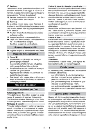 Regolatore di pressione 
Termostato di sicurezza 
Tappo di sicurezza 
– 7 
 La protezione contro gli spruzzi d'acqua e la 
resistenza meccanica deve essere garantita 
anche dopo l'eventuale sostituzione di giunti 
del cavo diallacciamento alla rete o del cavo 
di prolunga. 
 L'operatore deve utilizzare l'apparecchio in 
modo conforme a destinazione. Deve tener 
conto delle condizioni presenti in loco e du-rante 
il lavoro con l'apparecchio fare atten-zione 
alle persone nelle vicinanze. 
 Questo apparecchio non è destinato all’uso 
da parte di persone (compresi bambini) dalle 
facoltà fisiche, sensoriali o intellettuali limita-te 
o carenti di esperienza e/o conoscenze, a 
meno che costoro non vengano sorvegliati 
da una persona responsabile della loro sicu-rezza 
o ricevano da questa istruzioni sull’uso 
dell’apparecchio. Sorvegliare i bambini per 
assicurarsi che non giochino con l’apparec-chio. 
 Non lasciare mai l'apparecchio incustodito 
quando è acceso. 
 Fare attenzione durante la pulizia di pareti 
piastrellate in presenza di prese. 
Attenzione 
 Prestare attenzione che il cavo di allaccia-mento 
alla rete o il cavo prolunga non venga-no 
danneggiati passandovi sopra, 
schiacciandoli, tirandoli o simili. Proteggere i 
cavi di rete contro il caldo eccessivo, olio e 
spigoli vivi. 
 Non versare mai solventi, liquidi contenenti 
solventi o acidi allo stato puro (p.es. deter-genti, 
benzina, diluenti per vernici e acetone) 
nel serbatoio dell'acqua, in quanto corrodo-no 
i materiali dell'apparecchio. 
 Il piano di appoggio dell'apparecchio deve 
esse stabile. 
 Utilizzare e conservare l'apparecchio solo 
secondo la descrizione o la figura! 
 Non bloccare la leva vapore durante l'uso. 
 Proteggere l'apparecchio contro la pioggia. 
Depositare l'apparecchio soltanto in ambien-ti 
chiusi. 
Dispositivi di sicurezza 
Attenzione 
I dispositivi di sicurezza servono alla protezione 
dell'utente e non devono essere modificati o es-sere 
utilizzati al di fuori della loro funzione. 
Il regolatore di pressione mantiene costante la 
pressione della caldaia durante l'uso. Il riscalda-mento 
si spegne al raggiungimento della massi-ma 
pressione di esercizio nella caldaia. Si 
riaccende al momento del calo di pressione nella 
caldaia in seguito all'erogazione di vapore. 
Se per errore il regolatore di pressione si guasta-no 
l’apparecchio si surriscalda, il termostato di 
sicurezza provvede allo spegnimento dello stes-so. 
Per il ripristino del termostato di sicurezza ri-volgersi 
al servizio di assistenza clienti 
KÄRCHER competente. 
Il tappo di sicurezza protegge la caldaia contro il 
vapore presente in pressione. In casi di guasto 
del regolatore di pressione e sovrapressione nel-la 
caldaia, la valvola di sovrapressione posta nel 
tappo di sicurezza si apre e permette al vapore 
di uscire. 
Prima di rimettere in funzione l’apparecchio rivol-gersi 
al servizio assistenza clienti KÄRCHER di 
competenza. 
28 IT 
 