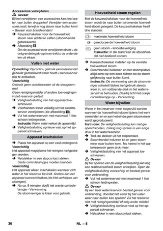 – 6 
Het leveringspakket van het apparaat staat op 
de verpakking afgebeeld. Controleer bij het uit-pakken 
of de inhoud volledig is. 
Mochten er eventueel accessoires ontbreken of 
mocht u transportschade constateren, neem dan 
contact op met uw leverancier. 
 Afbeeldingen zie uitklapbaar 
blad! 
 Afbeeldingen: zie pagina 2 
1 Veiligheidssluiting losschroeven en stoom-reiniger 
met max. 1 liter water vullen. 
2 Veiligheidssluiting dichtdraaien. 
3 Steek de netstekker in de contactdoos. 
De groene en oranje controlelampjes lichten op. 
4 Wachten tot het oranje controlelampje uit-gaat. 
5 Accessoire op stoomlans aansluiten. 
De stoomreiniger is klaar voor gebruik. 
 Gevaar 
 U mag het apparaat niet in gebieden met ex-plosiegevaar 
gebruiken. 
 Bij het gebruik van het apparaat in gevaarlijk 
gebied moeten de overeenkomstige veilig-heidsvoorschriften 
in acht genomen worden. 
 Het apparaat niet in gevulde zwenbaden ge-bruiken. 
 Het apparaat mag niet gebruikt worden voor de 
reiniging van elektrische toestellen zoals bijvoor-beeld 
ovens, dampkappen, microgolfovens, tele-visietoestellen, 
lampen, haardrogers, elektrische 
verwarmingstoestellen, enz. 
 Het apparaat en de accessoires voor gebruik 
controleren op reglementaire staat. Indien zij 
niet in goede staat verkeren, mag u de appa-ratuur 
niet gebruiken. Gelieve in het bijzon-der 
de stroomleiding, de veiligheidssluiting 
en de stoomslang te controleren. 
 Een beschadigde stroomleiding onmiddellijk 
laten vervangen door geautoriseerde klan-tendienst 
/ bevoegde electricien. 
 Beschadigde stoomslang onmiddellijk ver-vangen. 
U mag alleen een door de fabrikant 
aanbevolen stoomslang gebruiken (bestel-nummer 
zie reserveonderdelenlijst). 
 Pak de stekker en wandcontactdoos nooit 
met vochtige handen beet. 
 Geen voorwerpen afstomen die stoffen be-vatten 
die gevaarlijk zijn voor de gezondheid 
(bv. asbest). 
 De stoomstraal nooit van dichtbij met de 
hand aanraken en nooit richten op mensen 
en dieren (gevaar voor brandwonden). 
 Waarschuwing 
 U mag het apparaat uitsluitend aansluiten op 
een wandcontactdoos, die is aangebracht 
door een elektrotechnische installateur, vol-gens 
IEC 60364. 
 Gebruik uitsluitend wisselstroom voor het 
apparaat. De spanning moet overeenkomen 
met de vermelding op het typeplaatje van het 
apparaat. 
 In vochtige ruimtes, zoals badkamers, het 
apparaat aansluiten op een stopcontact met 
een voorgeschakelde aardlekbeveiliging. 
 Ongeschikte verlengsnoeren kunnen ge-vaarlijk 
zijn. Uitsluitend een spatwaterdicht 
verlengsnoer met een doorsnede van mini-maal 
3x1 mm² gebruiken. 
 De verbinding van stekker en verlengkabel 
mag niet in het water liggen. 
Beschrijving apparaat 
A1 Controlelampje (groen) – elektrische verbin-ding 
OK 
A2 Controlelampje - Opwarming (ORANJE) 
A3 Veiligheidssluiting 
A4 Houder voor accessoires 
A5 Parkeerhouder voor vloerspuitkop 
A6 Stroomleiding met stekker 
A7 Loopwielen (2 stuks) 
A8 Zwenkwiel 
B1 Stoomlans 
B2 Ontgrendeltoets 
B3 Keuzeschakelaar voor de hoeveelheid stoom 
(met kinderbeveiliging) 
B4 Stoomhendel 
B5 Stoomslang 
C1 Puntspuitkop 
C2 Ronde borstel 
D1 Handsproeier 
D2 Badstof-overtrek 
E1 Verlengbuizen (2 stuks) 
E2 Ontgrendeltoets 
F1 Vloersproeier 
F2 Borgklem 
F3 Vloerdweil 
Korte gebruiksaanwijzing 
Veiligheidsinstructies 
34 NL 
 