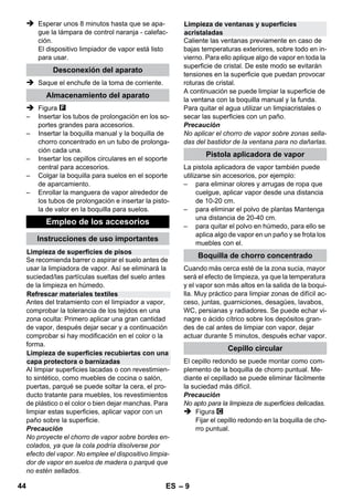 Regulador de presión 
Termostato de seguridad 
Cierre de seguridad 
– 7 
 La conexión de enchufe y cable alargador no 
deben sumergirse en agua. 
 Al reemplazar los acoplamientos en el cable 
de conexión a la red o cable prolongador de-ben 
permanecer garantizadas la protección 
contra los chorros de agua y la resistencia 
mecánica. 
 El usuario deberá utilizar el aparato de con-formidad 
con sus instrucciones. Deberá te-ner 
en cuenta las condiciones locales y tener 
cuidado de no causar daños a las personas 
que se encuentren en las proximidades 
cuando use el aparato. 
 Este aparato no es apto para ser operado 
por personas (incl. niños) con capacidades 
físicas, sensoriales o intelectuales limitadas, 
o con falta de experiencia y/o conocimien-tos, 
a no ser que sea supervisado por una 
persona para responsable para su seguri-dad 
o haya sido instruida para utilizar el apa-rato. 
Mantener fuera del alcance de los 
niños. 
 No deje nunca el aparato sin vigilancia mien-tras 
esté en funcionamiento. 
 Cuidado al limpiar paredes alicatadas con 
enchufes. 
Precaución 
 Debe tener cuidado de no dañar ni estropear 
el cable de conexión a red y el cable de pro-longación 
por pisarlos, aplastarlos, tirar de 
ellos, u otras acciones similares. Proteja los 
cables de red del calor, el aceite y los bordes 
afilados. 
 No echar nunca en el depósito de agua di-solventes, 
líquidos que contengan disolven-tes 
o ácidos sin diluir (por ejemplo: 
detergentes, gasolina, diluyentes cromáti-cos 
y acetona), ya que atacan a los materia-les 
utilizados en el aparato. 
 El aparato debe estar situado sobre una 
base estable. 
 Operar y almacenar el aparato sólo de 
acuerdo con la descripción o la ilustración. 
 Durante el funcionamiento, la palanca de va-por 
no debe estar bloqueada. 
 Proteger el aparato de la lluvia. No almace-narlo 
en exteriores. 
Dispositivos de seguridad 
Precaución 
Los dispositivos de seguridad sirven para prote-ger 
al usuario y no se deben modificar o ignorar. 
El regulador de presión permite mantener la pre-sión 
de la caldera constante durante el funciona-miento. 
La calefacción se desconecta cuando en 
la caldera se alcanza la presión máxima de ser-vicio 
y se vuelve a conectar cuando la presión de 
la caldera cae a causa del consumo de vapor 
que se produce. 
Si el regulador de presión está averiado y el apa-rato 
se sobrecalienta, será el termostato de se-guridad 
el que se ocupe de desconectar el 
aparato. Para el rearme del termostato de segu-ri- 
dad, póngase en contacto con el Servicio Téc-nico 
de Kärcher. 
El cierre de seguridad cierra la caldera, oponién-dose 
a la presión existente del vapor. En caso de 
que el regulador de presión estuviera averiado y 
se produjera sobrepresión en la caldera se abri-ría 
en el cierre de seguridad una válvula de so-brepresión 
y el vapor saldría por el cierre. 
Antes de volver a poner el aparato en funciona-miento, 
póngase en contacto con el Servicio 
Técnico de KÄRCHER. 
Funcionamiento 
Montaje de los accesorios 
Figura 
 Introducir y encajar la ruedas y las ruedas de 
transporte. 
Figura 
 Conectar los accesorios necesarios (véase 
el capítulo Aplicación de los accesorios) 
con la pistola de vapor. Para ello meta el ex-tremo 
abierto del accesorio en la pistola apli-cadora 
de vapor y deslícelo por la pistola 
aplicadora de vapor hasta que encaje la te-cla 
de desbloqueo de la pistola. 
Figura 
 Si fuera necesario, emplee los tubos de pro-longación. 
Para ello, conecte uno o ambos 
tubos de prolongación a la pistola aplicadora 
de vapor. Acoplar los accesorios necesarios 
al extremo libre del tubo de prolongación. 
42 ES 
 