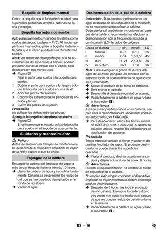 – 8 
 Peligro 
Tenga cuidado al desacoplar los accesorios, ya 
que puede gotear agua caliente de ellos. No 
desacople nunca los accesorios mientras salga 
vapor - ¡Peligro de escaldamiento! 
 Colocar hacia atrás el selector de cantidad 
de vapor (palanca de vapor bloqueada). 
 Figura 
Para desacoplar los accesorios, pulse la te-cla 
de desbloqueo y tire de las piezas. 
Indicación: Si se emplea continuamente un 
agua destilada de las habituales en el mercado, 
no es necesario descalcificar la caldera. 
Precaución 
No utilice agua condensada de la secadora de 
ropa. 
No agregue detergente ni ningún otro tipo de 
aditivo. 
 Desatornille el cierre de seguridad del apa-rato. 
 Vaciar totalmente la caldera de agua (véase 
la ilustración ). 
 Llene la caldera con 1 litros de agua fresca 
potable como máximo. 
Nota: El empleo de agua caliente reduce el 
tiempo que tarda el agua en calentarse. 
 Vuelva a atornillar el cierre de seguridad en 
el aparato. 
 Coloque el aparato sobre una base firme. 
Precaución 
No debe llevar el aparato durante el trabajo de 
limpieza. 
 Enchufar la clavija de red a una toma de 
corriente. 
Ambos pilotos de control deben estar encen-didos. 
Precaución 
Conecte sólo el aparato si hay agua en la calde-ra. 
De lo contrario, el aparato podría sobrecalen-tarse 
(véase la ayuda para las averías). 
 Esperar unos 8 minutos hasta que se apa-gue 
la lámpara de control naranja - calefac-ción. 
El dispositivo limpiador de vapor está listo 
para usar. 
Con el selector de cantidad de vapor se regula la 
cantidad de vapor que fluye. El selector tiene 
tres posiciones: 
 Colocar el selector en la posición de la can-tidad 
de vapor deseada. 
 Cuando accione la palanca de vapor oriente 
primero la pistola aplicadora de vapor hacia 
un paño hasta que el vapor salga uniforme-mente. 
Nota: La calefacción del dispositivo limpia-dor 
de vapor se conecta repetidas veces du-rante 
el funcionamiento con objeto de 
mantener constante la presión de la caldera. 
Al hacerlo se enciende el piloto de control 
naranja - calefacción. 
Es necesario rellenar agua en la caldera si la 
cantidad de vapor se reduce al trabajar y al final 
no sale más vapor. 
Nota: El cierre de seguridad no podrá abrirse 
mientras la caldera tenga aún una presión baja. 
 Saque el enchufe de la toma de corriente. 
 Presione la palanca de vapor hasta que no 
salga más vapor. De este modo, se elimina 
la presión de la caldera del aparato. 
 Desatornille el cierre de seguridad del aparato. 
 Peligro 
Al abrir el cierre de seguridad, es posible que 
salga vapor residual. Por ello, abra el cierre de 
seguridad con mucho cuidado, ya que corre pe-ligro 
de sufrir quemaduras. 
 Llene la caldera con 1 litros de agua fresca 
potable como máximo. 
 Peligro 
Si la caldera está caliente, corre peligro de sufrir 
quemaduras con las salpicaduras de agua que 
pueden producirse durante el llenado. No agre-gue 
detergente ni ningún otro tipo de aditivo. 
 Vuelva a atornillar el cierre de seguridad en 
el aparato. 
 Enchufar la clavija de red a una toma de 
corriente. 
Desacoplamiento de los accesorios 
Llenado de agua 
Conexión del aparato 
Regulación del caudal de vapor 
caudal de vapor máximo 
caudal de vapor reducido 
no hay vapor -seguro para niños 
Nota: En esta posición no se puede accio-nar 
la palanca de vapor. 
Rellenado del depósito con agua 
ES 43 
 