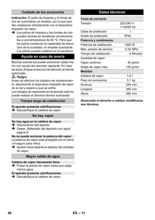 – 9 
 Esperar unos 8 minutos hasta que se apa-gue 
la lámpara de control naranja - calefac-ción. 
El dispositivo limpiador de vapor está listo 
para usar. 
 Saque el enchufe de la toma de corriente. 
 Figura 
– Insertar los tubos de prolongación en los so-portes 
grandes para accesorios. 
– Insertar la boquilla manual y la boquilla de 
chorro concentrado en un tubo de prolonga-ción 
cada una. 
– Insertar los cepillos circulares en el soporte 
central para accesorios. 
– Colgar la boquilla para suelos en el soporte 
de aparcamiento. 
– Enrollar la manguera de vapor alrededor de 
los tubos de prolongación e insertar la pisto-la 
de valor en la boquilla para suelos. 
Se recomienda barrer o aspirar el suelo antes de 
usar la limpiadora de vapor. Así se eliminará la 
suciedad/las partículas sueltas del suelo antes 
de la limpieza en húmedo. 
Antes del tratamiento con el limpiador a vapor, 
comprobar la tolerancia de los tejidos en una 
zona oculta: Primero aplicar una gran cantidad 
de vapor, después dejar secar y a continuación 
comprobar si hay modificación en el color o la 
forma. 
Al limpiar superficies lacadas o con revestimien-to 
sintético, como muebles de cocina o salón, 
puertas, parqué se puede soltar la cera, el pro-ducto 
tratante para muebles, los revestimientos 
de plástico o el color o bien dejar manchas. Para 
limpiar estas superficies, aplicar vapor con un 
paño sobre la superficie. 
Precaución 
No proyecte el chorro de vapor sobre bordes en-colados, 
ya que la cola podría disolverse por 
efecto del vapor. No emplee el dispositivo limpia-dor 
de vapor en suelos de madera o parqué que 
no estén sellados. 
Caliente las ventanas previamente en caso de 
bajas temperaturas exteriores, sobre todo en in-vierno. 
Para ello aplique algo de vapor en toda la 
superficie de cristal. De este modo se evitarán 
tensiones en la superficie que puedan provocar 
roturas de cristal. 
A continuación se puede limpiar la superficie de 
la ventana con la boquilla manual y la funda. 
Para quitar el agua utilizar un limpiacristales o 
secar las superficies con un paño. 
Precaución 
No aplicar el chorro de vapor sobre zonas sella-das 
del bastidor de la ventana para no dañarlas. 
La pistola aplicadora de vapor también puede 
utilizarse sin accesorios, por ejemplo: 
– para eliminar olores y arrugas de ropa que 
cuelgue, aplicar vapor desde una distancia 
de 10-20 cm. 
– para eliminar el polvo de plantas Mantenga 
una distancia de 20-40 cm. 
– para quitar el polvo en húmedo, para ello se 
aplica algo de vapor en un paño y se frota los 
muebles con el. 
Cuando más cerca esté de la zona sucia, mayor 
será el efecto de limpieza, ya que la temperatura 
y el vapor son más altos en la salida de la boqui-lla. 
Muy práctico para limpiar zonas de difícil ac-ceso, 
juntas, guarniciones, desagües, lavabos, 
WC, persianas y radiadores. Se puede echar vi-nagre 
o ácido cítrico sobre los depósitos gran-des 
de cal antes de limpiar con vapor, dejar 
actuar durante 5 minutos, después echar vapor. 
El cepillo redondo se puede montar como com-plemento 
de la boquilla de chorro puntual. Me-diante 
el cepillado se puede eliminar fácilmente 
la suciedad más difícil. 
Precaución 
No apto para la limpieza de superficies delicadas. 
 Figura 
Fijar el cepillo redondo en la boquilla de cho-rro 
puntual. 
Desconexión del aparato 
Almacenamiento del aparato 
Empleo de los accesorios 
Instrucciones de uso importantes 
Limpieza de superficies de pisos 
Refrescar materiales textiles 
Limpieza de superficies recubiertas con una 
capa protectora o barnizadas 
Limpieza de ventanas y superficies 
acristaladas 
Pistola aplicadora de vapor 
Boquilla de chorro concentrado 
Cepillo circular 
44 ES 
 