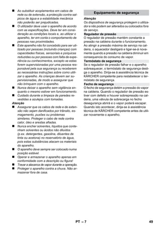 Português 
– 5 
Estimado cliente, 
Leia o manual de manual original 
antes de utilizar o seu aparelho. Pro-ceda 
conforme as indicações no manual e guar-de 
o manual para uma consulta posterior ou 
para terceiros a quem possa vir a vender o apa-relho. 
Utilizar a limpadora a vapor exclusivamente para 
fins domésticos. 
O aparelho foi concebido para os trabalhos de 
limpeza com vapor e pode ser utilizado com 
acessórios adequados, conforme descrito neste 
manual de instruções. Não é necessário ne-nhum 
detergente.Ter especial atenção aos avi-sos 
de segurança. 
 Perigo 
Para um perigo eminente que pode conduzir a 
graves ferimentos ou à morte. 
 Advertência 
Para uma possível situação perigosa que pode 
conduzir a graves ferimentos ou à morte. 
Atenção 
Para uma possível situação perigosa que pode 
conduzir a ferimentos leves ou danos materiais. 
Vapor 
ATENÇÂO - Risco de sapecagem 
Os materiais de embalagem são reciclá-veis. 
Não coloque as embalagens no lixo 
doméstico, envie-as para uma unidade de reci-clagem. 
Os aparelhos velhos contêm materiais 
preciosos e recicláveis e deverão ser reu-tilizados. 
Por isso, elimine os aparelhos 
velhos através de sistemas de recolha de lixo 
adequados. 
Avisos sobre os ingredientes (REACH) 
Informações actuais sobre os ingredientes po-dem 
ser encontradas em: 
www.kaercher.com/REACH 
O volume de fornecimento do seu aparelho é 
ilustrado na embalagem. Ao desembalar verifi-que 
a integridade do conteúdo. 
Contacte imediatamente o vendedor, em caso 
de falta de acessórios ou no caso de danos de 
transporte. 
Utilize exclusivamente peças de reposição origi-nais 
da KÄRCHER. No final do presente Manual 
de instruções, encontra-se uma lista das peças 
sobressalentes. 
Em cada país vigem as respectivas condições 
de garantia estabelecidas pelas nossas Empre-sas 
de Comercialização. Eventuais avarias no 
aparelho durante o período de garantia serão re-paradas, 
sem encargos para o cliente, desde 
que se trate dum defeito de material ou de fabri-cação. 
Em caso de garantia, dirija-se, munido do 
documento de compra, ao seu revendedor ou ao 
Serviço Técnico mais próximo. 
(Endereços no verso) 
Índice 
Instruções gerais . . . . . . . . . . . . . . . PT 5 
Descrição da máquina . . . . . . . . . . . PT 6 
Instruções resumidas. . . . . . . . . . . . PT 6 
Avisos de segurança . . . . . . . . . . . . PT 6 
Funcionamento . . . . . . . . . . . . . . . . . PT 8 
Aplicação dos acessórios . . . . . . . . PT 9 
Conservação e manutenção . . . . . . PT 10 
Ajuda em caso de avarias . . . . . . . . PT 11 
Dados técnicos . . . . . . . . . . . . . . . . . PT 11 
Instruções gerais 
Utilização conforme o fim a que se 
destina a máquina 
Símbolos no Manual de Instruções 
Símbolos no aparelho 
Proteção do meio-ambiente 
Volume do fornecimento 
Peças sobressalentes 
Garantia 
PT 47 
 