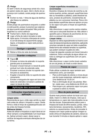 Regulador de pressão 
Termóstato de segurança 
Fecho de segurança 
– 7 
 Ao substituir acoplamentos em cabos de 
rede ou de extensão, a protecção contra sal-picos 
de água e a estabilidade mecânica 
não poderão ser prejudicadas. 
 O utilizador deve usar o aparelho de acordo 
com as especificações. Deve ter em consi-deração 
as condições locais e, ao utilizar o 
aparelho, ter em conta o comportamento de 
pessoas nas proximidades. 
 Este aparelho não foi concebido para ser uti-lizado 
por pessoas (incluindo crianças) com 
capacidades físicas, sensoriais e psíquicas 
reduzidas ou por pessoas com falta de expe-riência 
ou conhecimentos, excepto se estas 
forem supervisionadas por uma pessoa res-ponsável 
pela sua segurança ou receberem 
as necessárias instruções sobre como utili-zar 
o aparelho. As crianças devem ser su-pervisionadas, 
de modo a assegurar que 
não brinquem com o aparelho. 
 Nunca deixar o aparelho sem vigilância en-quanto 
o mesmo estiver em funcionamento. 
 Cuidado durante a limpeza de paredes re-vestidas 
a azulejos com tomadas. 
Atenção 
 Assegurar que os cabos de rede e de exten-são 
não sejam danificados por trânsito, es-magamento, 
puxões ou problemas 
similares. Proteger o cabo de rede contra 
calor, óleo e arestas afiadas. 
 Nunca encher solventes, líquidos que conte-nham 
solventes ou ácidos não diluídos 
(p.ex. detergentes, gasolina, diluentes de 
tinta ou acetona) no reservatório de água, 
pois estas substâncias atacam os materiais 
do aparelho. 
 O aparelho deve sempre ser colocado numa 
posição estável. 
 Operar e armazenar o aparelho apenas em 
conformidade com a descrição ou figura! 
 Travar a alavanca de vapor durante a operação. 
 Proteger o aparelho contra a chuva. Não ar-mazenar 
fora de casa. 
Equipamento de segurança 
Atenção 
Os dispositivos de segurança protegem o utiliza-dor 
e não podem ser alterados ou colocados fora 
de serviço. 
O regulador de pressão mantém constante a 
pressão na caldeira durante o funcionamento. 
Ao atingir a pressão máxima de serviço na cal-deira, 
o aquecedor desligará e ligar-se-á nova-mente 
quando a pressão na caldeira diminuir em 
consequencia do consumo de vapor. 
Se o regulador de pressão falhar e o aparelho 
sobreaquecer, o termóstato de segurança desli-ga 
o aparelho. Dirija-se à assistência técnica de 
KÄRCHER competente para restabelecer o ter-móstato 
de segurança. 
O fecho de segurança detém a pressão do vapor 
na caldeira. Quando o regulador de pressão es-tiver 
com defeito e houver sobrepressão na cal-deira, 
uma válvula de sobrecarga no fecho 
desegurança abrirá e o vapor poderá escapar. 
Quando isto acontecer, dirija-se à assistência 
técnica de KÄRCHER competente antes de utili-zar 
novamente o aparelho. 
PT 49 
 