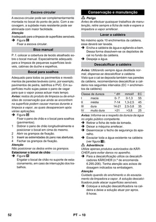 – 8 
Figura 
 Inserir e encaixar as rodas de transporte. 
Figura 
 Ligar o acessório necessário (ver capítulo 
Aplicação dos acessórios) com a pistola 
pulverizadora. Para isso, encaixar a extremi-dade 
aberta do acessório na pistola de va-por 
e empurrar para dentro, até a tecla de 
desbloqueio da pistola engatar. 
Figura 
 Se necessário, utilizar os tubos de extensão. 
Conectar, para isso, um ou ambos os tubos 
de extensão com a pistola de vapor. Montar 
os acessórios desejados na extremidade li-vre 
do tubo de extensão. 
 Perigo 
Ao separar acessórios poderá pingar água 
quente! Nunca separe os acessórios enquanto 
está a sair vapor - perigo de queimadura! 
 Ajustar o interruptor selector da quantidade 
do vapor para trás (alavanca do vapor blo-queada). 
 Figura 
Para separar os acessórios, premir a tecla 
de desbloqueio e separar as partes. 
Aviso: Utilizando sempre água destilada nor-mal, 
dispensa-se descalcificar a caldeira. 
Atenção 
Não utilizar água condensada da máquina de 
secar roupa! 
Não juntar detergentes ou outros aditivos! 
 Desenroscar o fecho de segurança do apa-relho. 
 Esvaziar toda a água existente na caldeira 
(ver figura ). 
 Encher no máx. 1 litros de água de distribui-ção 
fresca na caldeira. 
Aviso: Enchendo água quente, o tempo de 
aquecimento será menor. 
 Fechar bem o fecho de segurança. 
 Colocar o aparelho sobre uma superfície firme. 
Atenção 
O aparelho não pode ser transportado durante 
os trabalhos de limpeza. 
 Ligar a ficha de rede à tomada re rede. 
As duas lâmpadas de controlo têm que brilhar. 
Atenção 
Ligar o aparelho apenas se houver água na cal-deira. 
Isso poderá provocar o sobreaquecimento 
do aparelho (veja Ajuda em caso de avarias). 
 Após aprox. 8 minutos a lâmpada de contro-lo 
cor-de-laranja do aquecimento apaga. 
Agora, a limpadora a vapor está pronta a 
funcionar. 
Com o interruptor selector para a quantidade do 
vapor é regulada a quantidade de vapor ejecta-do. 
O interruptor selector tem 3 posições: 
 Ajustar o interruptor selector na quantidade 
de vapor necessária. 
 Ao accionar a alavanca de vapor dirija sem-pre 
a pistola de vapor contra um pano, até 
que o vapor saia uniformemente. 
Aviso: Durante a utilização, o aquecedor 
liga-se de vez em quando para manter a 
pressão na caldeira. Enquanto isso, a lâm-pada 
de controlo cor-de-laranja do aqueci-mento 
acende. 
É necessário adicionar água na caldeira, se a 
quantidade de vapor reduzir substancialmente e 
por fim não sair nenhum vapor. 
Aviso: Não será possível abrir o fecho de segu-rança 
enquanto houver a mínima pressão na 
caldeira. 
 Retirar a ficha de rede da tomada. 
 Premir a alavanca de vapor até parar de sair 
vapor. Agora, a caldeira está sem pressão. 
 Desenroscar o fecho de segurança do apa-relho. 
Funcionamento 
Montar os acessórios 
Separar os acessórios 
Encher água 
Ligar a máquina 
Regular a quantidade de vapor 
Quantidade máx. de vapor 
Quantidade de vapor reduzida 
Não sai vapor - segurança infantil 
Aviso: A alavanca do vapor não pode ser 
accionada. 
Encher água 
50 PT 
 