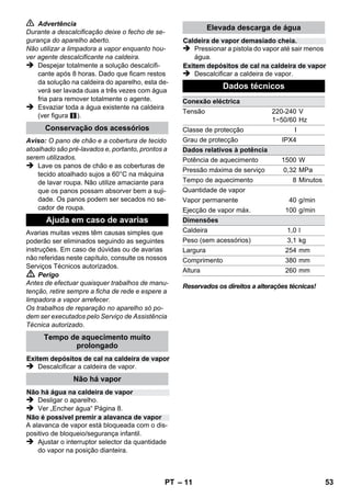 – 9 
 Perigo 
Ao abrir o fecho de segurança ainda há o risco 
de sairem restos de vapor. Abrir o fecho de se-gurança 
com cuidado, existe perigo de queima-dura. 
 Encher no máx. 1 litros de água de distribui-ção 
fresca na caldeira. 
 Perigo 
Existe perigo de queimadura enquanto a caldei-ra 
está quente, porque é possível que salpicos 
de água quente sejam lançadas! Não junte de-tergentes 
ou outros aditivos! 
 Fechar bem o fecho de segurança. 
 Ligar a ficha de rede à tomada re rede. 
 Após aprox. 8 minutos a lâmpada de contro-lo 
cor-de-laranja do aquecimento apaga. 
Agora, a limpadora a vapor está pronta a 
funcionar. 
 Retirar a ficha de rede da tomada. 
 Figura 
– Encaixar os tubos de extensão no suporte 
grande para os acessórios. 
– Encaixar o bocal manual e o bocal de jacto 
pontual num tubo de extensão cada. 
– Encaixar a escova circular no suporte cen-tral 
para os acessórios. 
– Engatar o bocal de chão no suporte de esta-cionamento. 
– Enrolar a mangueira de vapor em torno dos 
tubos de extensão e encaixar a pistola de 
vapor no bocal de chão. 
Recomenda-se que o chão seja varrido ou aspi-rado 
antes de utilizar o limpador a vapor. Desta 
forma o chão é limpo de sujidade/partículas sol-tas 
antes da limpeza húmida. 
Antes de utilizar a limpadora a vapor deve-se ve-rificar 
sempre a compatibilidade num local tapa-do. 
Aplicar primeiro vapor, deixar secar e 
verificar de seguida eventuais alterações da cor 
ou forma. 
Durante a limpeza de móveis de cozinha ou de 
outros quartos, portas, parquet, superfícies laca-das 
ou revestidas a plástico, pode dissolver-se 
cera, produto de polimento, revestimentos de 
plástico ou cor e provocar manchas. Para a lim-peza 
destas superfícies deve-se aplicar um pou-co 
de vapor num pano e limpar as superfícies. 
Atenção 
Não direccionar o vapor contra cantos colados, 
visto que a cola pode dissolver-se. Não utilizar o 
aparelho para a limpeza de pavimentos de ma-deira 
ou parquet não selados. 
Aquecer os vidros especialmente no Inverno e em 
caso de baixas temperaturas exteriores, aplicando 
uma leve camada de vapor em toda a superfície. 
Desta forma são evitadas tensões na superfície, 
que podem conduzir à quebra do vidro. 
Limpar de seguida a janela com bocal manual e 
cobertura. Para a remoção da água utilizar um 
rodo ou esfregar as superfícies com um pano. 
Atenção 
Não direccionar o vapor contra locais vedados 
do aro da janela, de modo a evitar danos. 
Pode utilizar a pistola de vapor também sem 
acessórios como, por exemplo: 
– Para a eliminação de odores e vincos de pe-ças 
de roupa suspensas, aplicando vapor a 
uma distância de 10-20 cm. 
– Para a eliminação de pó nas plantas. Man-ter, 
neste caso, uma distância de 20-40 cm. 
– Para limpar o pó, aplicando vapor num pano 
e passá-lo sobre os móveis. 
Quanto mais próximo estiver do local com suji-dade, 
maior é o efeito de limpeza, visto que a 
temperatura e o vapor são mais elevados na sa-ída 
dos bocais. Especialmente prático para a 
limpeza de locais de difícil acesso, juntas, valvu-laria 
(torneiras), escoamentos, lavatórios, WC, 
estoros ou aquecimentos. Antes de proceder à 
limpeza com vapor pode-se aplicar vinagre ou 
ácido cítrico em depósitos de calcário, deixar ac-tuar 
durante 5 minutos e depois aplicar o vapor. 
Desligar o aparelho 
Guardar a máquina 
Aplicação dos acessórios 
Indicações importantes para a 
aplicação 
Limpar solos 
Refrescar têxteis 
Limpar superfícies revestidas ou 
envernizadas 
Limpar vidros 
Pistola de vapor 
Bico de jacto pontual 
PT 51 
 