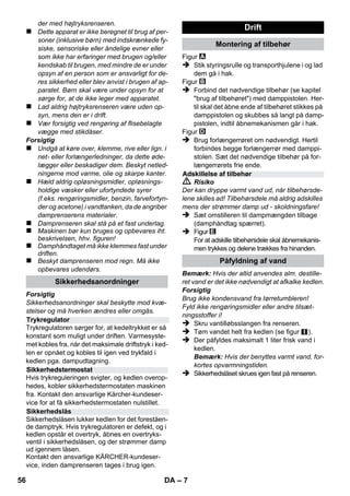 Dansk 
– 5 
Kære kunde 
Læs original brugsanvisning inden 
første brug, følg anvisningerne og 
opbevar vejledningen til senere efterlæsning el-ler 
til den næste ejer. 
Denne damprenser må kun anvendes til privat 
brug. 
Maskinen er beregnet til rengøring med damp og 
kan bruges med egnet tilbehør som det beskri-ves 
i denne betjeningsvejledning. Der er ikke be-hov 
for rengøringsmiddel. Vær særligt 
opmærksom på sikkerhedsanvisningerne. 
 Risiko 
En umiddelbar truende fare, som kan føre til al-vorlige 
personskader eller død. 
 Advarsel 
En muligvis farlig situation, som kan føre til alvor-lige 
personskader eller til død. 
Forsigtig 
En muligvis farlig situation, som kan føre til per-sonskader 
eller til materialeskader. 
Damp 
OBS - skoldningsfare 
Emballagen kan genbruges. Smid ikke 
emballagen ud sammen med det alminde-lige 
husholdningsaffald, men aflever den til gen-brug. 
Udtjente apparater indeholder værdifulde 
materialer, der kan og bør afleveres til 
genbrug. Aflever derfor udtjente apparater 
på en genbrugsstation eller lignende. 
Henvisninger til indholdsstoffer (REACH) 
Aktuelle oplysninger til indholdsstoffer finder du 
på: 
www.kaercher.com/REACH 
Maskinen, tilbehør m.m. vises på emballagen. 
Kontroller ved udpakningen, om indholdet er 
komplet. 
Kontakt venligst forhandleren, hvis der mangler 
tilbehør eller ved transportskader. 
Benyt udelukkende originale reservedel fra 
KÄRCHER. Bag i denne betjeningsvejledning 
finder De en oversigt over reservedele. 
I de enkelte lande gælder de af vore forhandlere 
fastlagte garantibetingelser. Eventuelle fejl på 
apparatet afhjælpes gratis inden for garantien, 
såfremt fejlen kan tilskrives en materiale- eller 
produktionsfejl. Hvis De ønsker at gøre garanti-en 
gældende, bedes De henvende Dem til Deres 
forhandler eller nærmeste kundeservice med-bringende 
kvittering for købet. 
(Se adressen på bagsiden) 
Indhold 
Generelle henvisninger . . . . . . . . . . DA 5 
Beskrivelse af apparatet. . . . . . . . . . DA 6 
Kort brugsanvisning. . . . . . . . . . . . . DA 6 
Sikkerhedsanvisninger. . . . . . . . . . . DA 6 
Drift. . . . . . . . . . . . . . . . . . . . . . . . . . . DA 7 
Brug af tilbehør . . . . . . . . . . . . . . . . . DA 9 
Pleje og vedligeholdelse . . . . . . . . . DA 10 
Hjælp ved fejl. . . . . . . . . . . . . . . . . . . DA 10 
Tekniske data. . . . . . . . . . . . . . . . . . . DA 11 
Generelle henvisninger 
Bestemmelsesmæssig‚ 
anvendelse 
Symbolerne i driftsvejledningen 
Symboler på apparatet 
Miljøbeskyttelse 
Leveringsomfang 
Reservedele 
Garanti 
54 DA 
 