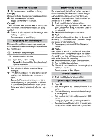 – 6 
Maskinen, tilbehør m.m. vises på emballagen. 
Kontroller ved udpakningen, om indholdet er 
komplet. 
Kontakt venligst forhandleren, hvis der mangler 
tilbehør eller ved transportskader. 
 Se hertil figurerne på siderne! 
 Se figurerne på side 2 
1 Skru sikkerhedslåsen af og påfyld dampren-seren 
med max. 1 liter vand. 
2 Sikkerhedslåset skrues ind. 
3 Sæt netstikket i. 
Grønne og orange kontrollamper lyser.. 
4 Vent til den orange kontrollampe slukker. 
5 Tilslut tilbehør til damppistol. 
Damprenseren er klar til brug. 
 Risiko 
 Det er forbudt at bruge højtryksrenseren i 
områder, hvor der er eksplosionsfare. 
 Ved anvendelse af damprenseren i fareom-råder 
skal de relevante sikkerhedsforskrifter 
overholdes. 
 Renseren må ikke bruges i svømmebassiner 
som indeholder vand. 
 Renseren må ikke bruges til rengøring af el-apparater, 
f.eks. bageovne, emhætter, mi-krobølgeovne, 
fjernsyn, lamper, føntørrer, 
el-radiatorer osv. 
 Kontroller at renser og tilbehør er korrekt og 
i orden før brug. Hvis renseren ikke er i en 
fejlfri tilstand, må den ikke benyttes. Kontrol-ler 
venligst specielt tilslutningsledningen, 
sikkerhedslåset og dampslangen. 
 En beskadiget tilslutningsledning skal omgå-ende 
udskiftes af en autoriseret kundeser-viceafdeling/ 
el-installatør. 
 Udskift beskadigede dampslanger med det 
samme. Der må kun anvendes en af produ-centen 
anbefalet dampslange (bestillingsnr. 
se reservedelsliste). 
 Rør aldrig ved netstik og stikkontakt med 
fugtige hænder. 
 Afdamp ikke genstande, der indeholder 
sundhedstruende stoffer (f.eks. asbest). 
 Berør aldrig dampstrålen med hånden på 
nært hold og ret den aldrig mod mennesker 
eller dyr (skoldningsfare). 
 Advarsel 
 Højtryksrenseren skal altid tilsluttes et elek-trisk 
stik, der er installeret af en elektriker iht. 
IEC 603064. 
 Højtryksrenseren må kun sluttes til veksel-strøm. 
Spændingen skal svare til angivelsen 
på typeskiltet. 
 Tilslut damprenseren til stikdåser med tilkoblet 
FI-sikkerhedsafbryder i vådrum, f.eks. badevæ-relser. 
 Uegnede forlængerledninger kan være farlige. 
Anvend kun stænkvandsbeskyttet forlængerka-bel 
med en min. diameter på 3x1 mm². 
 Forbindelsen mellem net- og forlængerka-blet 
må ikke ligge i vand. 
 Ved udskiftning af tilkoblinger på strøm- eller for-længerledninger 
skal stænkvandsbeskyttelsen 
og den mekaniske styrke forblive intakt. 
 Brugeren skal anvende højtryksrenseren iht. 
dens anvendelsesformål. Han skal tage hen-syn 
til de lokale forhold og holde øje med, om 
der er personer i nærheden, når han arbej- 
Beskrivelse af apparatet 
A1 Kontrollampe (grøn) – 
netspænding tilkoblet 
A2 Kontrollampe - varme (ORANGE) 
A3 Sikkerhedslås 
A4 Holder til tilbehør 
A5 Holder til gulvdysen 
A6 Strømledning med netstik 
A7 Løbehjul (2 styk) 
A8 Styringsrulle 
B1 Damppistol 
B2 Åbnetast 
B3 Omstiller til dampmængde (med børnesikring) 
B4 Dampkontakt 
B5 Dampslange 
C1 Punktstråledyse 
C2 Rundbørste 
D1 Hånddyse 
D2 Frottébetræk 
E1 Forlængerrør (2 styk) 
E2 Åbnetast 
F1 Gulvmundstykke 
F2 Holdeklemmer 
F3 Gulvklud 
Kort brugsanvisning 
Sikkerhedsanvisninger 
DA 55 
 