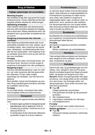 – 7 
der med højtryksrenseren. 
 Dette apparat er ikke beregnet til brug af per-soner 
(inklusive børn) med indskrænkede fy-siske, 
sensoriske eller åndelige evner eller 
som ikke har erfaringer med brugen og/eller 
kendskab til brugen, med mindre de er under 
opsyn af en person som er ansvarligt for de-res 
sikkerhed eller blev anvist i brugen af ap-paratet. 
Børn skal være under opsyn for at 
sørge for, at de ikke leger med apparatet. 
 Lad aldrig højtryksrenseren være uden op-syn, 
mens den er i drift. 
 Vær forsigtig ved rengøring af flisebelagte 
vægge med stikdåser. 
Forsigtig 
 Undgå at køre over, klemme, rive eller lign. i 
net- eller forlængerledninger, da dette øde-lægger 
eller beskadiger dem. Beskyt netled-ningerne 
mod varme, olie og skarpe kanter. 
 Hæld aldrig opløsningsmidler, opløsnings-holdige 
væsker eller ufortyndede syrer 
(f.eks. rengøringsmidler, benzin, farvefortyn-der 
og acetone) i vandtanken, da de angriber 
damprenserens materialer. 
 Damprenseren skal stå på et fast underlag. 
 Maskinen bør kun bruges og opbevares iht. 
beskrivelsen, hhv. figuren! 
 Damphåndtaget må ikke klemmes fast under 
driften. 
 Beskyt damprenseren mod regn. Må ikke 
opbevares udendørs. 
Forsigtig 
Sikkerhedsanordninger skal beskytte mod kvæ-stelser 
og må hverken ændres eller omgås. 
Trykregulatoren sørger for, at kedeltrykket er så 
konstant som muligt under driften. Varmesyste-met 
kobles fra, når det maksimale driftstryk i ked-len 
er opnået og kobles til igen ved trykfald i 
kedlen pga. dampudtagning. 
Hvis trykreguleringen svigter, og kedlen overop-hedes, 
kobler sikkerhedstermostaten maskinen 
fra. Kontakt den ansvarlige Kärcher-kundeser-vice 
for at få sikkerhedstermostaten nulstillet. 
Sikkerhedslåsen lukker kedlen for det foreståen-de 
damptryk. Hvis trykregulatoren er defekt, og i 
kedlen opstår et overtryk, åbnes en overtryks-ventil 
i sikkerhedslåsen, og der strømmer damp 
ud igennem låsen. 
Kontakt den ansvarlige KÄRCHER-kundeser-vice, 
inden damprenseren tages i brug igen. 
Figur 
 Stik styringsrulle og transporthjulene i og lad 
dem gå i hak. 
Figur 
 Forbind det nødvendige tilbehør (se kapitel 
brug af tilbehøret) med damppistolen. Her-til 
skal det åbne ende af tilbehøret stikkes på 
damppistolen og skubbes så langt på damp-pistolen, 
indtil åbnemekanismen går i hak. 
Figur 
 Brug forlængerrøret om nødvendigt. Hertil 
forbindes begge forlængerrør med damppi-stolen. 
Sæt det nødvendige tilbehør på for-længerrørets 
frie ende. 
 Risiko 
Der kan dryppe varmt vand ud, når tilbehørsde-lene 
skilles ad! Tilbehørsdele må aldrig adskilles 
mens der strømmer damp ud - skoldningsfare! 
 Sæt omstilleren til dampmængden tilbage 
(damphåndtag spærret). 
 Figur 
For at adskille tilbehørsdele skal åbnemekanis-men 
trykkes og delene trækkes fra hinanden. 
Bemærk: Hvis der altid anvendes alm. destille-ret 
vand er det ikke nødvendigt at afkalke kedlen. 
Forsigtig 
Brug ikke kondensvand fra tørretumbleren! 
Fyld ikke rengøringsmidler eller andre tilsæt-ningsstoffer 
i! 
 Skru vantilløbsslangen fra renseren. 
 Tøm vandet helt fra kedlen (se figur ). 
 Der påfyldes maksimalt 1 liter frisk vand i 
kedlen. 
Bemærk: Hvis der benyttes varmt vand, for-kortes 
opvarmningstiden. 
 Sikkerhedslåset skrues igen fast på renseren. 
Sikkerhedsanordninger 
Trykregulator 
Sikkerhedstermostat 
Sikkerhedslås 
Drift 
Montering af tilbehør 
Adskillelse af tilbehør 
Påfyldning af vand 
56 DA 
 