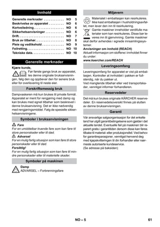 – 10 
 Risiko 
Der må kun foretages servicearbejder, når net-stikket 
er trukket ud og damprenseren kølet af. 
Damprenserens kedel bør senest skylles efter 
hvert 10. påfyldning. 
 Kedlen fyldes med vand og rystes kraftigt. 
Derved løsner sig kalkrester som er aflejret 
på kedlens bund. 
 Vandet tømmes. 
Bemærk: Hvis der altid anvendes alm. destille-ret 
vand er det ikke nødvendigt at afkalke kedlen. 
Eftersom der sætter sig kalk på kedelvæggen, 
anbefaler vi, at De afkalker kedlen med følgende 
intervaller (KP=Kedelpåfyldninger): 
Bemærk: De kan få oplysninger om vandtypen i 
Deres område hos Deres vandforsyningsmyn-dighed 
eller de kommunale værker. 
 Træk netstikket ud af stikkontakten. 
 Motoren skal køles ned. 
 Skru vantilløbsslangen fra renseren. 
 Tøm vandet helt fra kedlen (se figur ). 
 Advarsel 
Benyt udelukkende produkter, der er frigivet af 
Kärcher for at undgå skader på damprenseren. 
 Til afkalkning anvendes KÄRCHER afkalk-ningsstiks 
(bestillingsnummer 6.295-206). 
Ved blanding af afkalkningsopløsningen skal 
doseringsanvisningerne på emballagen 
overholdes. 
Forsigtig 
Vær forsigtig ved påfyldning og tømning af 
damprenseren. Afkalkningsopløsningen kan an-gribe 
sarte overflader. 
 Fyld denne afkalkningsopløsning i kedlen og 
lad opløsningen virke ca. 8 timer. 
 Advarsel 
Skru ikke sikkerhedslåsen på, mens der afkalkes. 
Benyt ikke damprenseren, mens der endnu er af-kalkningsmiddel 
i kedlen. 
 Hæld afkalningsopløsningen ud når der er 
gået 8 timer. Der vil stadig være en rest af 
opløsning i damprenserens kedel, skyl der-for 
kedlen to til tre gange med koldt vand for 
at fjerne alle rester af afkalker. 
 Tøm vandet helt fra kedlen (se figur ). 
Bemærk: Gulvklud og frottébetræk er forvaske-de 
og kan derfor anvendes til arbejde med 
damprenseren med det samme. 
 Vask snavsede gulvklude og frottébetræk 
ved 60°C i vaskemaskinen. Benyt ikke skyl-lemiddel, 
så bliver kludene ved med at være 
gode til at optage snavs. Kludene kan gå i 
tørretumbleren. 
Fejl skyldes ofte simple årsager, som De selv 
kan afhjælpe med følgende oversigt. I tvivlstilfæl-de 
eller ved fejl, der ikke nævnes her, bedes De 
henvende Dem til den autoriserede kundeser-vice. 
 Risiko 
Der må kun foretages servicearbejder, når net-stikket 
er trukket ud og damprenseren kølet af. 
Reparationsarbejder på damprenseren må kun 
udføres af den autoriserede kundeservice. 
 Afkalk dampkedlen. 
 Sluk for renseren 
 Se „Efterfyldning af vand“ side 8 
Damphåndtaget er blokeret med låsemekanis-men/ 
børnesikring. 
 Sæt omstilleren til dampmængden fremad. 
 Tryk damppistolen så længde, indtil der ud-slipper 
mindre vand. 
 Afkalk dampkedlen. 
Pleje og vedligeholdelse 
Skylle kedelen 
Afkalkning af kedlen 
Hårdhed ° dH mmol/l KP 
I blødt 0- 7 0-1,3 55 
II middel 7-14 1,3-2,5 45 
III hårdt 14-21 2,5-3,8 35 
IV meget hårdt 21 3,8 25 
Pleje af tilbehør 
Hjælp ved fejl 
Lang opvarmningstid 
Damprenseren er kalket til 
Ingen damp 
Ikke mere vand i dampkedlen 
Damphåndtaget kan ikke trykkes ind 
Høj vandudslip 
Dampkedel overfyldt. 
Damprenseren er kalket til 
DA 59 
 