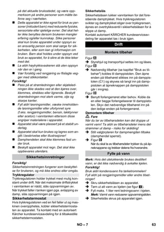 Norsk 
– 5 
Kjære kunde, 
Før første gangs bruk av apparatet, 
les denne originale bruksanvisnin-gen, 
følg den og oppbevar den for senere bruk 
eller for overlevering til neste eier. 
Dampvaskeren må kun brukes til private formål. 
Apparatet er ment for rengjøring med damp og 
kan brukes med egnet tilbehør som beskrevet i 
denne bruksanvisning. Det er ikke nødvendig 
med rengjøringsmiddel. Følg de spesielle sikker-hetsanvisningene. 
 Fare 
For en umiddelbar truende fare som kan føre til 
store personskader eller til død. 
 Advarsel 
For en mulig farlig situasjon som kan føre til store 
personskader eller til død. 
Forsiktig! 
For en mulig farlig situasjon som kan føre til min-dre 
personskader eller til materielle skader. 
Damp 
ADVARSEL – Forbrenningsfare 
Materialet i emballasjen kan resirkuleres. 
Ikke kast emballasjen i husholdningsavfal-let, 
men lever den inn til resirkulering. 
Gamle maskiner inneholder verdifulle ma-terialer 
som kan resirkuleres. Disse bør le-veres 
inn til gjenvinning. Gamle maskiner 
skal derfor avhendes i egnede innsamlingssys-temer. 
Anvisninger om innhold (REACH) 
Aktuell informasjon om stoffene i innholdet finner 
du under: 
www.kaercher.com/REACH 
Leveringsomfang for apparatet er vist på embal-lasjen. 
Kontroller at innholdet i pakken er full-stendig, 
når du pakker ut. 
Ved manglende tilbehør eller ved transportska-der, 
vennligst informer forhandleren. 
Det må kun brukes originale KÄRCHER reserve-deler. 
En reservedelsoversikt finnes på slutten 
av denne bruksanvisningen. 
Vår ansvarlige salgsorganisasjon for det enkelte 
land har utgitt garantibetingelsene som gjelder i det 
aktuelle landet. Eventuelle feil på maskinen blir re-parert 
gratis i garantitiden dersom disse kan føres 
tilbake til material- eller produksjonsfeil. Ved behov 
for garantireparasjoner, vennligst henvend deg 
med kjøpskvitteringen til din forhandler eller nær-meste 
autoriserte kundeservice. 
(Se adresse på baksiden) 
Innhold 
Generelle merknader . . . . . . . . . . . . NO 5 
Beskrivelse av apparatet . . . . . . . . . NO 6 
Kortveiledning. . . . . . . . . . . . . . . . . . NO 6 
Sikkerhetsanvisninger . . . . . . . . . . . NO 6 
Drift. . . . . . . . . . . . . . . . . . . . . . . . . . . NO 7 
Bruk av tilbehør. . . . . . . . . . . . . . . . . NO 8 
Pleie og vedlikehold . . . . . . . . . . . . . NO 9 
Feilretting. . . . . . . . . . . . . . . . . . . . . . NO 10 
Tekniske data. . . . . . . . . . . . . . . . . . . NO 10 
Generelle merknader 
Forskriftsmessig bruk 
Symboler i bruksanvisningen 
Symboler på maskinen 
Miljøvern 
Leveringsomfang 
Reservedeler 
Garanti 
NO 61 
 