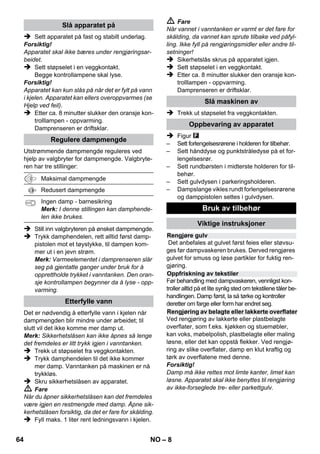 – 6 
Leveringsomfang for apparatet er vist på embal-lasjen. 
Kontroller at innholdet i pakken er full-stendig, 
når du pakker ut. 
Ved manglende tilbehør eller ved transportska-der, 
vennligst informer forhandleren. 
 Illustrasjoner se utfoldingssi-dene! 
 Se side 2 for illustrasjoner 
1 Skru av sikkerhetslåsen og fyll damprense-ren 
med maks 1 liter vann. 
2 Skru inn sikkerhetslåsen. 
3 Sett i støpselet. 
Grønn og oransje kontrollamper lyser. 
4 Vent til den oransje kontrolllampen slukker. 
5 Monter tilbehør på damppistolen. 
Damprenseren er driftsklar. 
 Fare 
 Bruk i eksplosjonsfarlige områder er forbudt. 
 Ved bruk av apparatet i risikoområder skal 
angjeldende sikkerhetsforskrifter følges. 
 Ikke bruk apparatet i svømmebassemf som 
inneholder vann. 
 Ikke bruk apparatet til rengjøring av elektris-ke 
apparater som f.eks. stekeovner, av-trekkshetter, 
mikrobølgeovner, TV, lamper, 
hårtørkere, eletriske varmeovner etc. 
 Kontroller at apparatet og tilbehøret er i for-skriftsmessig 
stand før det tas i bruk. Appa-rat 
og tilbehør må ikke brukes dersom det 
ikke er i feilfritt stand. Vennligst kontroller 
nøye strømtilkobling, sikkerhetslås og 
dampslange. 
 En skadet strømledning må skiftes ut umid-delbart 
hos autorisert kundeservice eller au-torisert 
elektriker. 
 Dampslange med skader må skiftes ut umid-delbart. 
Det må kun benyttes dampslange 
som er anbefalt av produsenten (se reserve-delslisten 
for artikkelnummer). 
 Ta aldri i støpselet eller stikkontakten med 
våte hender. 
 Ikke damp gjenstander som inneholder hel-seskadelige 
materialer (f.eks. asbest). 
 Berør aldri dampstrålen med hånden fra kort 
hold, og rett den aldri mot mennesker eller 
dyr (risiko for skålding). 
 Advarsel 
 Høytrykksvaskeren må kun tilkobles strøm-uttak 
som er installert av en elektromontør, i 
henhold til IEC 60364. 
 Høytrykksvaskeren må kun kobles til veksel-strøm. 
Spenningen må stemme overens 
med høytrykksvaskerens typeskilt. 
 I fuktige rom, f.eks. baderom, skal apparatet 
koples til stikkontakt med forankoplet verne-bryter. 
 Uegnede skjøteledninger kan være farlige. 
Det skal utelukkende benyttes en sprutsikker 
forlengerkabel med minimum tverrsnitt på 
3x1 mm². 
 Forbindelsen mellom strømledningen og 
skjøteledningen må aldri ligge i vann. 
 Ved utskiftning av koplingselementer på 
strømledning eller skjøteledning, må det på-ses 
at spesifikasjonene for sprutsikkerhet og 
mekanisk styrke overholdes. 
 Høytrykksvaskeren må brukes på korrekt 
måte. Brukeren må ta hensyn til forholdene 
Beskrivelse av apparatet 
A1 Kontrollampe (grønn) – nettspenning tilkoblet 
A2 Kontrollampe – varme (ORANSJE) 
A3 Sikkerhetslås 
A4 Holder for tilbehør 
A5 Parkeringsholder for gulvdyse 
A6 Strømledning med støpsel 
A7 Løpehjul (2 stk.) 
A8 Styrerulle 
B1 Damppistol 
B2 Åpneknapp 
B3 Valgbryter for dampmengde (med barnesikring) 
B4 Damphåndtak 
B5 Dampslange 
C1 Punktstråledyse 
C2 Rundbørste 
D1 Hånddyse 
D2 Frotteovertrekk 
E1 Forlengelsesrør (2 stk.) 
E2 Åpneknapp 
F1 Gulvmunnstykke 
F2 Festeklemme 
F3 Gulvklut 
Kortveiledning 
Sikkerhetsanvisninger 
62 NO 
 
