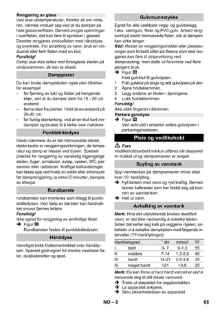 – 7 
på det aktuelle bruksstedet, og være opp-merksom 
på andre personer som måtte be-finne 
seg i nærheten. 
 Dette apparatet er ikke egnet for bruk av per-soner 
(inkludert barn) med reduserte fysiske, 
sensoriske eller sjelelige evner. Det skal hel-ler 
ikke benyttes dersom brukeren mangler 
erfaring og/eller kunnskap. Slike personer 
skal kun bruke apparatet under oppsyn av 
en ansvarlig person som skal sørge for sik-kerheten, 
eller som kan gi informasjon om 
bruken. Barn skal holdes under oppsyn ved 
bruk av apparatet, for å sikre at de ikke leker 
med det. 
 La aldri høytrykksvaskeren stå uten oppsyn 
når den er i gang. 
 Vær forsiktig ved rengjøring av flislagte veg-ger 
med stikkontakter. 
Forsiktig! 
 Pass på at strømledningen eller skjøteled-ningen 
ikke skades ved at den kjøres over, 
klemmes, strekkes eller lignende. Beskytt 
strømledningen mot sterk varme, olje og 
skarpe kanter. 
 Fyll aldri løsningsmidler, væske inneholden-de 
løsningsmidler eller ufortynnet syre 
(f.eks. rengjøringsmidler, bensin, lakktynner 
eller aceton) i vanntanken ettersom disse 
angriper materialene i apparatet. 
 Apparatet skal være plassert på et stabilt un-derlag. 
 Apparatet skal kun brukes og lagres som an-gitt 
i beskrivelse eller illustrasjoner! 
 Damphendelen skal ikke klemmes fast un-der 
bruk. 
 Beskytt apparatet mot regn. Det skal ikke 
oppbevares utendørs. 
Forsiktig! 
Sikkerhetsinnretningen fungerer som beskyttel-se 
for brukeren, og må ikke endres eller omgås. 
Trykkregulatoren holder trykket mest mulig kon-stant 
under drift. Når det maksimale driftstrykket 
i vanntanken er nådd, slås oppvarmingen av. 
Når trykket faller i tanken igjen pga. avtapping av 
damp, slås oppvarmingen på igjen. 
Hvis trykkregulatoren ved en feil faller ut og mas-kinen 
overopphetes, kobler sikkerhetstermosta-ten 
av apparatet. Ta kontakt med en autorisert 
Kärcher kundeserviceavdeling for å tilbakestille 
sikkerhetstermostaten. 
Sikkerhetslåsen lukker vanntanken for det fore-stående 
damptrykket. Hvis trykkregulatoren 
svikter og damptrykket stiger over trykkgrensen, 
åpnes en overtrykksventil i sikkerhetslåsen for å 
slippe ut damp. 
Kontakt autorisert KÄRCHER kundeserviceav-deling 
før apparatet tas i bruk igjen. 
Figur 
 Styrehjul og transporhjul settes inn og låses. 
Figur 
 Nødvendig tilbehør (se kapittel Bruk av til-behør) 
kobles til damppistolen. Den åpne 
enden på tilbehøret stikkes inn på damppis-tolen 
(C1) og skyves så langt inn på damp-pistolen 
at åpneknappen på damppistolen 
går i inngrep. 
Figur 
 Benytt forlengerrøret etter behov. Koble da 
en eller begge forlengelsesrør til damppisto-len. 
Skyv det nødvendige tilbehøret inn på 
den ledige enden på forlengerrøret. 
 Fare 
Når du tar av tilbehørsdelen kan det dryppe ut 
varmt vann! Ta aldri av tilbehørsdeler mens det 
strømmer ut damp - risiko for skålding! 
 Still valgbryteren for dampmengden tilbake 
(damphendel sperret). 
 Figur 
Når du skal ta av tilbehørsdeler trykker du på åp-neknappene 
og trekker delene fra hverandre. 
Merk: Hvis det utelukkende brukes destillert 
vann, er det ikke nødvendig å avkalke kjelen. 
Forsiktig! 
Bruk aldri kondensvann fra tørketrommelen! 
Fyll aldri på rengjøringsmidler eller andre tilset-ninger! 
 Skru sikkerhetslåsen av apparatet. 
 Tøm ut alt vann av kjelen (se figur ). 
 Fyll maks. 1 liter rent ledningsvann i kjelen. 
Merk: Varmt vann reduserer oppvarmingstiden. 
 Sikerhetslås skrus på apparatet igjen. 
Sikkerhetsinnretninger 
Trykkregulator 
Sikkerhetstermostat 
Sikkerhetslås 
Drift 
Montere tilbehør 
Demontere tilbehør 
Fylle på vann 
NO 63 
 