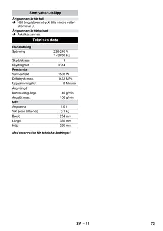 – 9 
Det rekommenderas att golvet sopas eller 
dammsugs innan ångtvätten används. Detta gör 
att golvet är fritt från smuts/lösa partiklar innan 
den fuktiga rengöringen. 
Innan man ångtvätten används ska man alltid 
undersöka om textilmaterialet tål ångan genom 
att spruta på undanskymt ställe: Spruta på ånga, 
låt torka och undersök sedan om färg eller form 
har förändrats. 
När man rengör köksmöbler och andra möbler, 
dörrar, parkett, lackerade eller laminerade ytor 
kan vax, möbelpolish, laminering eller färg lösas 
upp eller fläckar kan bildas. Vid rengöring av 
dessa ytor ånga en trasa och torka av ytan. 
Varning 
Rikta inte ånga mot limmade kanter eftersom 
limmet kan lösas upp. Använd inte apparaten till 
rengöring av oförseglat trä – eller parkettgolv. 
Värm upp fönsterrutan vid låga temperaturer, 
framförallt på vintern, genom att lägga ett tunt 
ångskikt över hela rutan. På detta sätt undviks 
ytspänningar som skulle kunna leda till att glaset 
går sönder. 
Rengör sedan fönsterytan med handmunstycke 
och överdrag. Använd en fönsterskrapa för att 
dra bort vattnet eller torka ytan torr. 
Varning 
Rikta inte ånga mot förseglade ytor på fönsterra-men 
eftersom detta kan skada ytorna. 
Du kan även använda ångpistolen utan tillbehör, 
exempelvis: 
– ta bort lukt och veck på upphängda kläder 
genom att spruta ånga på dem från ett av-stånd 
på 10-20 cm. 
– ta bort damm från växter. Håll ett avstånd på 
20-40 cm. 
– till fuktig dammtorkning där man sprutar lite 
ånga på ett tygstycke som man sedan torkar 
av möbler med. 
Ju närmare den smutsiga ytan munstycket befin-ner 
sig, desto kraftigare blir rengöringseffekten ef-tersom 
temperatur och ånga är som högst vid 
munstyckesutloppet. Särskilt praktiskt för rengö-ring 
av svåråtkomliga ställen, fogar, armaturer, av-lopp, 
tvättställ, WC-stolar, jalusier eller 
värmeelement. Vid kraftiga kalkavlagringar kan ät-tika 
droppas på ytan innan ångrengöringen utförs. 
Låt verka under 5 minuter och låt ättikan ånga av. 
Rundborsten kan som komplement monteras di-rekt 
på punktstrålmunstycket. Med borstning kan 
hårt sittande smuts avlägsnas lättare. 
Varning 
Inte lämpligt för rengöring av känsliga ytor. 
 Bild 
Fäst rundborsten på punktstrålmunstycket. 
Drag frottéöverdraget över handmunstycket. 
Mycket bra på små tvättbara ytor, duschkabiner 
och speglar. 
Passar till alla tvättbara vägg- och golvbelägg-ningar, 
t.ex. stengolv, kakel och PVC-golv. Arbe-ta 
långsamt på starkt nedsmutsade ytor, så att 
ångan har en längre verkningstid. 
Information: Om det finns rester av rengörings-medel 
eller ytbehandlingsprodukter på ytan som 
ska rengöras kan det bildas ränder vid ångren-göringen 
men dessa försvinner efter upprepade 
användningar. 
 Bild 
Sätta fast golvduk på golvmunstycke. 
1 Vik ihop golvduken på längden och ställ 
golvmunstycket på den. 
2 Öppna klämmorna. 
3 Lägg in dukändarna i öppningarna. 
4 Stäng klämmorna. 
Varning 
Få inte in fingrarna i klämmorna. 
 Bild 
Häng i golvmunstycket i förvaringshållaren 
vid pauser i arbetet. 
Användning av tillbehör 
Viktiga användningshänvisningar 
Rengöring av golvytor 
Uppfriskning av textiler 
Rengöring av laminat- eller lackerade ytor 
Glasrengöring 
Ångpistol 
Punktstrålmunstycke 
Rundborste 
Handmunstycke 
Golvmunstycke 
Parkera golvmunstycke 
SV 71 
 
