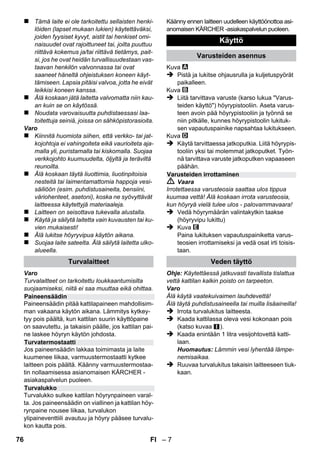 Suomi 
– 5 
Arvoisa asiakas, 
Lue käyttöohje ennen laitteesi käyt-tämistä, 
säilytä käyttöohje myöhem-pää 
käyttöä tai mahdollista myöhempää 
omistajaa varten. 
Käytä höyrypuhdistinta ainoastaan kotitaloudessa. 
Laite on tarkoitettu höyryllä puhdistamiseen ja lai-tetta 
voi, yhdessä soveltuvien lisävarusteiden 
kanssa, käyttää tämän käyttöohjeen mukaisesti. 
Mitään puhdistusainetta ei tarvita. Huomioi erityi-sesti 
turvaohjeet. 
 Vaara 
Välittömästi uhkaava vaara, joka aiheuttaa vaka-van 
ruumiinvamman tai johtaa kuolemaan. 
 Varoitus 
Mahdollisesti vaarallinen tilanne, joka voi aiheut-taa 
vakavan ruumiinvamman tai voi johtaa kuo-lemaan. 
Varo 
Mahdollisesti vaarallinen tilanne, joka voi aiheut-taa 
lievän ruumiinvamman tai aineellisia vahin-koja. 
Höyry 
HUOMIO – palovammavaara 
Pakkausmateriaalit ovat kierrätettäviä. Älä 
käsittelee pakkauksia kotitalousjätteenä, 
vaan toimita ne jätteiden kierrätykseen. 
Käytetyt laitteet sisältävät arvokkaita kier-rätettäviä 
materiaaleja, jotka tulisi toimit-taa 
kierrätykseen. Tästä syystä toimita 
kuluneet laitteet vastaaviin keräilylaitoksiin. 
Huomautuksia materiaaleista (REACH) 
Ajantasaisia tietoja ainesosista löytyy osoitteesta: 
www.kaercher.com/REACH 
Laitteen toimituslaajuus on kuvattu pakkaukses-sa. 
Tarkasta purkaessasi laitetta pakkauksesta 
pakkauksen sisällön täydellisyys. 
Ota yhteys jälleenmyyjään, jos varusteita puut-tuu 
tai havaitset kuljetusvahinkoja. 
Käytä vain alkuperäisiä KÄRCHER-varaosia. 
Varaosaluettelo löytyy tämän käyttöohjeen lo-pusta. 
Kussakin maassa ovat voimassa valtuuttamam-me 
myyntiorganisaation julkaisemat takuuehdot. 
Materiaali- ja valmistusvirheistä aiheutuvat vir-heet 
laitteessa korjaamme takuuaikana maksut-ta. 
Takuutapauksessa ota yhteys ostotositteen 
kanssa jälleenmyyjään tai lähimpään valtuutet-tuun 
huoltoon. 
(Osoite, katso takasivua) 
Sisältö 
Yleisiä ohjeita . . . . . . . . . . . . . . . . . . FI 5 
Laitekuvaus . . . . . . . . . . . . . . . . . . . . FI 6 
Pikaohje . . . . . . . . . . . . . . . . . . . . . . . FI 6 
Turvaohjeet . . . . . . . . . . . . . . . . . . . . FI 6 
Käyttö. . . . . . . . . . . . . . . . . . . . . . . . . FI 7 
Varusteiden käyttö . . . . . . . . . . . . . . FI 9 
Hoito ja huolto. . . . . . . . . . . . . . . . . . FI 10 
Häiriöapu . . . . . . . . . . . . . . . . . . . . . . FI 10 
Tekniset tiedot. . . . . . . . . . . . . . . . . . FI 11 
Yleisiä ohjeita 
Käyttötarkoitus 
Käyttöohjeessa esiintyvät symbolit 
Laitteessa olevat symbolit 
Ympäristönsuojelu 
Toimitus 
Varaosat 
Takuu 
74 FI 
 