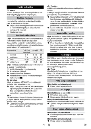 – 8 
 Aseta laite kiinteälle alustalle. 
Varo 
Laitetta ei saa kantaa puhdistustyön aikana. 
 Liitä virtapistoke pistorasiaan. 
Molemmissa merkkilampuissa on oltava valo. 
Varo 
Käynnistä laite vain, kun kattilassa on vettä. 
Muuten laite voi kuumentua liikaa (katso ohjeet 
Häiriöapu-kohdasta). 
 Noin 8 minuutin jälkeen lämmityksen oranssi 
merkkivalo sammuu. 
Höyrypuhdistin on käyttövalmis. 
Höyrymäärän valintakytkimellä säädetään ulos-virtaavan 
höyryn määrää. Valintakytkimellä on 
kolme asentoa: 
 Aseta valintakytkin tarvittavalla höyrymää-rälle. 
 Paina höyryvipua ja kohdista höyrypistooli 
aina ensin kankaaseen, kunnes höyryä vir-taa 
tasaisesti ulos. 
Huomautus: Höyrypuhdistimen lämmitys 
kytkeytyy käytön aikana aina uudelleen pääl-le 
kattilan paineen ylläpitämiseksi. Tällöin 
palaa lämmityksen oranssi merkkivalo. 
Kattilaan on lisättävä vettä, kun höyrymäärä pie-nenee 
työnteon aikana ja lopuksi ei tule enää 
höyryä. 
Huomautus: Turvalukkoa ei voi avata niin kau-an 
kuin kattilassa on vielä painetta. 
 Vedä virtapistoke irti pistorasiasta. 
 Paina höyryvipua, kunnes höyryä ei virtaa 
enää ulos. Laitteen kattila on nyt paineeton. 
 Irrota turvalukitus laitteesta. 
 Vaara 
Turvalukkoa avattaessa voi päästä vielä pieni 
määrä höyryä ulos. Avaa turvalukko varovasti 
palovammavaaran vuoksi. 
 Kaada enintään 1 litra vesijohtovettä katti-laan. 
 Vaara 
Kun kattila on kuuma, on olemassa palovamma-vaara, 
koska vettä saattaa roiskua täytettäessä 
takaisin! Älä lisää puhdistusaineita tai muita lisä-aineita! 
 Ruuvaa turvalukitus takaisin laitteeseen tiuk-kaan. 
 Liitä virtapistoke pistorasiaan. 
 Noin 8 minuutin jälkeen lämmityksen oranssi 
merkkivalo sammuu. 
Höyrypuhdistin on käyttövalmis. 
 Vedä virtapistoke irti pistorasiasta. 
 Kuva 
– Pistä pidennysputket suureen varustepitimeen. 
– Pistä käsisuutin ja pistesuihkusuutin kukin 
pidennysputkeen. 
– Pistä pyöröharja keskimmäiseen varustepiti-meen. 
– Ripusta lattiasuutin pysäköintipitimeem. 
– Kierrä höyryletku pidennysputkien ympärille 
ja pistä höyrypistooli lattiasuuttimeen. 
Laitteen käynnistys 
Höyrymäärän säätö 
Maksimi höyrymäärä 
Pienennetty höyrymäärä 
Ei höyryä - (lapsilukko) 
Huomautus: Tässä asennossa höyryvi-vun 
käyttö on estettynä. 
Veden täydentäminen 
Laitteen kytkeminen pois päältä 
Laitteen säilytys 
FI 77 
 