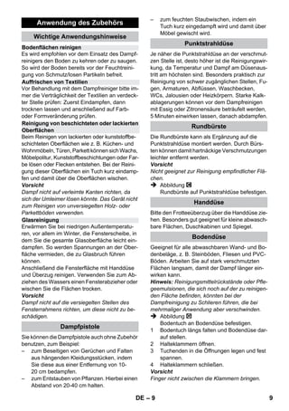 – 7 
der Spritzwasserschutz und die mechani-sche 
Festigkeit gewährleistet bleiben. 
 Der Benutzer hat das Gerät bestimmungs-gemäß 
zu verwenden. Er hat die örtlichen 
Gegebenheiten zu berücksichtigen und 
beim Arbeiten mit dem Gerät auf Personen 
im Umfeld zu achten. 
 Dieses Gerät ist nicht dafür bestimmt, durch 
Personen (einschließlich Kinder) mit einge-schränkten 
physischen, sensorischen oder 
geistigen Fähigkeiten oder mangels Erfah-rung 
und/oder mangels Wissen benutzt zu 
werden, es sei denn, sie werden durch eine 
für ihre Sicherheit zuständige Person beauf-sichtigt 
oder erhielten von ihr Anweisungen, 
wie das Gerät zu benutzen ist. Kinder sollten 
beaufsichtigt werden, um sicherzustellen, 
dass sie nicht mit dem Gerät spielen. 
 Das Gerät niemals unbeaufsichtigt lassen, 
solange das Gerät in Betrieb ist. 
 Vorsicht bei der Reinigung von gefliesten 
Wänden mit Steckdosen. 
Vorsicht 
 Darauf achten, dass Netzanschluss- oder Ver-längerungsleitung 
nicht durch Überfahren, 
Quetschen, Zerren oder dergleichen verletzt 
oder beschädigt werden. Die Netzleitungen 
vor Hitze, Öl und scharfen Kanten schützen. 
 Niemals Lösungsmittel, lösungsmittelhaltige 
Flüssigkeiten oder unverdünnte Säuren (z.B. 
Reinigungsmittel, Benzin, Farbverdünner und 
Azeton) in den Kessel füllen, da sie die am Ge-rät 
verwendeten Materialien angreifen. 
 Das Gerät muss einen standfesten Unter-grund 
haben. 
 Gerät nur entsprechend der Beschreibug 
bzw. Abbildung betreiben oder lagern! 
 Den Dampfhebel bei Betrieb nicht festklem-men. 
 Das Gerät vor Regen schützen. Nicht im Au-ßenbereich 
lagern. 
Vorsicht 
Sicherheitseinrichtungen dienen dem Schutz 
des Benutzers und dürfen nicht verändert oder 
umgangen werden. 
Der Druckregler hält den Kesseldruck während 
des Betriebs möglichst konstant. Die Heizung 
wird bei Erreichen des maximalen Betriebs-drucks 
im Kessel abgeschaltet und bei einem 
Druckabfall im Kessel infolge von Dampfentnah-me 
wieder zugeschaltet. 
Fällt der Druckregler im Fehlerfall aus und über-hitzt 
sich das Gerät, so schaltet der Sicherheits-thermostat 
das Gerät aus. Wenden Sie sich zum 
Rückstellen des Sicherheitsthermostates an den 
zuständigen KÄRCHER Kundendienst. 
Der Sicherheitsverschluss verschließt den Kes-sel 
gegen den anstehenden Dampfdruck. Sollte 
der Druckregler defekt sein, und im Kessel Über-druck 
entstehen, öffnet im Sicherheitsverschluss 
ein Überdruckventil und Dampf tritt durch den 
Verschluss nach außen aus. 
Wenden Sie sich vor Wiederinbetriebnahme des 
Gerätes an den zuständigen KÄRCHER Kun-dendienst. 
Abbildung 
 Lenkrolle und Transporträder einstecken 
und einrasten. 
Abbildung 
 Benötigtes Zubehör (siehe Kapitel „Anwen-dung 
des Zubehörs“) mit der Dampfpistole 
verbinden. Dazu das offene Ende des Zube-hörs 
auf die Dampfpistole stecken und soweit 
auf die Dampfpistole schieben, bis die Entrie-gelungstaste 
der Dampfpistole einrastet. 
Abbildung 
 Bei Bedarf die Verlängerungsrohre verwen-den. 
Dazu ein bzw. beide Verlängerungsroh-re 
mit der Dampfpistole verbinden. 
Benötigtes Zubehör auf das freie Ende des 
Verlängerungsrohres schieben. 
 Gefahr 
Beim Trennen von Zubehörteilen kann heißes Was-ser 
heraustropfen! Trennen Sie die Zubehörteile nie 
während Dampf ausströmt – Verbrühungsgefahr! 
 Wahlschalter für Dampfmenge nach hinten 
stellen (Dampfhebel gesperrt). 
 Abbildung 
Zum Trennen der Zubehörteile die Entriege-lungstaste 
drücken und die Teile auseinan-der 
ziehen. 
Sicherheitseinrichtungen 
Druckregler 
Sicherheitsthermostat 
Sicherheitsverschluss 
Betrieb 
Zubehör montieren 
Zubehör trennen 
DE 7 
 