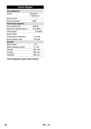 – 9 
Düşük sıcaklıklarda, özellikle kış aylarında, tüm 
cam yüzeyine hafifçe buhar püskürterek camları 
ısıtın. Bu sayede, yüzeyde camın kırılmasına ne-den 
olabilecek gerilimler önlenir. 
Daha sonra, pencere yüzeyini el memesi ve kılıfla 
temizleyin. Suyu çektirmek için bir pencere çektir-mesi 
kullanın veya yüzeyleri silerek kurutun. 
Dikkat 
Zarar vermemek için, buharı pencere çerçevesi-nin 
vernikli yerlerine yöneltmeyin. 
Buhar tabancasını aksesuarsız kullanabilirsiniz, 
Örneğin: 
– 10-20 cm mesafeden buhar püskürterek, 
asılı giysi parçalarındaki kokuları ve katları 
gidermek için. 
– Bitkilerin üzerindeki tozların alınması. Bu sı-rada 
20-40 cm'lik bir mesafeyi koruyun. 
– Bir beze kısa süreli buhar püskürtülerek ve 
bununla mobilyanın üzeri silinerek, tozların 
nemli bir şekilde silinmesi için. 
Kirlenen yere ne kadar yakın olursa, meme çıkı-şındaki 
sıcaklık ve buhar en yüksek düzeyde ola-cağı 
için temizleme etkisi de o oranda yüksek 
olur. Zor erişilen yerler, ek yerleri, armatürler, 
drenajlar, dökme parçalar, lavabolar, küvetler, 
tuvaletler, jaluziler ya da kalorifer radyatörlerinin 
temizlenmesi için çok pratiktir. Buharlı temizle-meden 
önce, güçlü kireç tortularının üzerine sir-ke 
veya limon asidi damlatılabilir, 5 dakika etki 
etmesi beklenir ve daha sonra buharla temizle-nebilir. 
Yuvarlak fırça, nokta püskürtme memesini ta-mamlayıcı 
olarak takılabilir. Bu sayede, inatçı kir-ler 
fırçalayarak daha kolay temizlenebilir. 
Dikkat 
Hassas yüzeylerin temizlenmesi için uygun de-ğildir. 
 Şekil 
Yuvarlak fırçayı nokta püskürtme memesine 
sabitleyin. 
Havlu kumaş parçayı el memesinin üzerine çe-kin. 
Silinebilen küçük yüzeyler, duş kabinler ve 
aynalar için çok uygundur. 
Örn; taş zeminler, fayanslar ve PVC tabanlar gibi 
silinebilen tüm duvar ve taban kaplamaları için 
uygundur. Çok kirli bölgelerde, buharın daha 
uzun süre etki gösterebilmesi için daha yavaş 
çalışın. 
Not: Hâlâ temizlenecek yüzeyde bulunan temiz-lik 
maddesi artıkları ve temizleme emülsiyonları, 
buharla temizleme sırasında kabarcıklar olabilir; 
fakat birkaç uygulamadan sonra bunlar kaybolur. 
 Şekil 
Taban bezini taban memesine sabitleyin. 
1 Taban memesini boylamasına katlayın ve ta-ban 
memesinin üzerine koyun. 
2 Tutucu mandalları açın. 
3 Bezin uçlarını deliklere yerleştirin. 
4 Tutucu mandalları kapatın. 
Dikkat 
Parmaklarınızı mandalların arasına sokmayın. 
 Şekil 
Çalışma aralarında taban memesini park tu-tucusuna 
asın. 
 Tehlike 
Bakım çalışmaları yalnızca elektrik fişi çekilmiş 
olduğunda ve buharlı temizleyici soğuduğunda 
yapılmalıdır. 
Buharlı temizleyicinin deposunu en geç 10. depo 
dolumundan sonra suyla çalkalayın. 
 Depoya su doldurun ve depoyu kuvvetli bir 
şekilde çalkalayın. Bu sayede, deponun ta-banında 
biriken kireç artıkları çözülür. 
 Su dökün. 
Camların temizlenmesi 
Buhar tabancası 
Nokta püskürtmeli uç 
Yuvarlak fırça 
Hassas temizleme ucu 
Taban memesi 
Taban memesinin park edilmesi 
Koruma ve Bakım 
Deponun suyla çalkalanması 
92 TR 
 