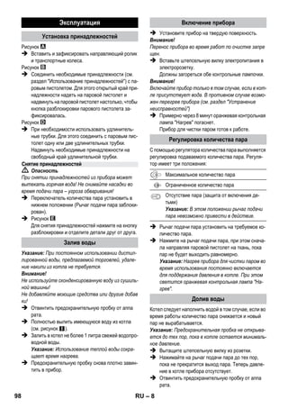 – 6 
Комплектация прибора указана на упаковке. При рас- 
паковке прибора проверить комплектацию. 
При обнаружении недостающих принадлежностей 
или повреждений, полученных во время транспорти- 
ровки, следует уведомить торговую организацию, 
продавшую прибор. 
 Изображения см. на развороте! 
 Изображения прибора см. на стр. 2 
1 Вывернуть предохранительную пробку и запол- 
нить прибор для паровой чистки водой объемом 
не более 1 литра. 
2 Заверните предохранительную пробку. 
3 Вставьте штепсельную вилку в электророзетку. 
Зеленая и оранжевая контрольные лампы све- 
тятся. 
4 Подождите пока не погаснет оранжевая конт- 
рольная лампа. 
5 Подключение принадлежностей к паровому пис- 
толету. 
Прибор для чистки паром готов к работе. 
 Опасность 
 Эксплуатация прибора во взрывоопасных зонах 
запрещается. 
 При использовании прибора в опасных зонах 
следует соблюдать соответствующие прави- 
ла техники безопасности. 
 Эксплуатация прибора в бассейне, содержащем 
воду, запрещена. 
 Прибор нельзя использовать для чистки элек- 
трических устройств, например, духовок, вы- 
тяжных навесов, микроволновых печей, 
телевизоров, ламп, фенов, электрических обог- 
ревателей и т.д. 
 Перед использованием проверьте исправность 
прибора и принадлежностей. Если состояние 
не является безупречным, их использование не 
разрешается. Особенно тщательно проверь- 
те кабель сетевого питания, предохранитель- 
ную пробку и шланг подачи пара. 
 Поврежденный кабель сетевого питания дол- 
жен быть незамедлительно заменен уполномо 
ченной службой сервисного обслуживания/спе- 
циалистом-электриком. 
 Поврежденный шланг подачи пара подлежит не- 
замедлительной замене. Разрешается исполь- 
зование только шлангов подачи пара, 
рекомендованных изготовителем (номер для 
заказа см. в списке запасных частей). 
 Не прикасаться к сетевой вилке и розетке мок- 
рыми руками. 
 Не чистить паром предметы, содержащие ве- 
щества, вредные для здоровья (например, ас- 
бест). 
 Ни в коем случае не касайтесь струи пара рукой 
с близкого расстояния и не направляйте ее на 
людей и животных (опасность ожогов паром). 
 Предупреждение 
 Прибор можно подключать только к элементу 
электроподключения, исполненному электро- 
монтером в соответствии со стандартом 
Международной электротехнической комиссии 
(МЭК) IEC 60364. 
 Прибор следует включать только в сеть пере- 
менного тока. Напряжение должно соответс- 
твовать указаниям в заводской табличке 
прибора. 
 В сырых помещениях, например, в ванных ком- 
натах, включайте прибор только в розетки с 
предвключенным предохранительным выключа- 
телем типа FI. 
 Неподходящие удлинители могут представ- 
лять опасность. Используйте только брызго- 
Описание прибора 
A1 Контрольная лампа (зеленая) - 
наличие напряжения в сети 
A2 Контрольная лампа - Нагрев (ОРАНЖЕВАЯ) 
A3 Предохранительная пробка 
A4 Держатель для принадлежностей 
A5 Парковочное крепление насадки для пола 
A6 Сетевой кабель со штепсельной вилкой 
A7 Рабочие колеса (2 штуки) 
A8 Направляющий ролик 
B1 Паровой пистолет 
B2 Кнопка деблокировки 
B3 Переключатель количества пара (с защитой от 
включения детьми) 
B4 Рычаг подачи пара 
B5 Шланг подачи пара 
C1 Форсунка точечной струи 
C2 Круглая щетка 
D1 Ручная форсунка 
D2 Чехол из махровой ткани 
E1 Удлинительные трубки (2 шт.) 
E2 Кнопка деблокировки 
F1 Форсунка для чистки пола 
F2 Зажим 
F3 Ткань для мытья пола 
Краткое руководство 
Указания по технике безопасности 
96 RU 
 