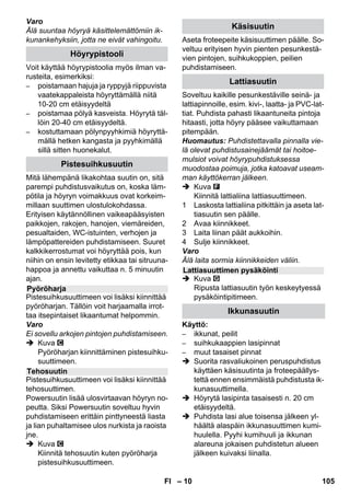 – 8 
 Katso avattavalla kansisi-vulla 
olevia kuvia! 
Kuva 
 Pistä ja lukitse ohjausrulla ja kuljetus-pyörät 
paikalleen. 
 Avaa laitepistorasian peite. 
 Liitä höyrypistoke tukevasti laitteen pis-torasiaan. 
Pistokkeen on napsahdetta-va 
kuuluvasti lukitukseen. 
Irrotus: Paina laitepistorasian peitettä 
alas ja vedä höyrypistoke irti laitepisto-rasiasta. 
Kuva + 
 Liitä tarvittava varuste (karso lukua Va-rusteiden 
käyttö) höyrypistooliin. Aseta 
varusteen avoin pää höyrypistooliin ja 
työnnä se niin pitkälle, kunnes höyrypis-toolin 
lukituksen vapautuspainike nap-sahtaa 
lukitukseen. 
Kuva 
 Käytä tarvittaessa jatkoputkia. Liitä höy-rypistooliin 
yksi tai molemmat jatkoput-ket. 
Työnnä tarvittava varuste 
jatkoputken vapaaseen päähän. 
 Vaara 
Irrotettaessa varusteosia saattaa ulos tip-pua 
kuumaa vettä! Älä koskaan irrota va-rusteosia, 
kun höyryä vielä tulee ulos - 
palovammavaara! 
 Vedä höyrymäärän valintakytkin taakse 
(höyryvipu lukittu) 
 Kuva 
Paina lukituksen vapautuspainiketta 
varusteosien irrottamiseksi ja vedä osat 
irti toisistaan. 
Ohje: Käytettäessä jatkuvasti tavallista tislat-tua 
vettä kattilan kalkin poisto on tarpeeton. 
Varo 
Älä käytä vaatekuivaimen lauhdevettä! 
Älä täytä puhdistusaineella tai muilla lisäai-neilla! 
 Irrota turvalukitus laitteesta. 
 Kaada kattilassa oleva vesi kokonaan 
pois (katso kuvaa ). 
 Kaada enintään 1 litra vesijohtovettä 
kattilaan. 
Huomautus: Lämmin vesi lyhentää 
lämpenemisaikaa. 
 Ruuvaa turvalukitus takaisin laittee-seen 
tiukkaan. 
 Aseta laite kiinteälle alustalle. 
Varo 
Laitetta ei saa kantaa puhdistustyön aikana. 
 Liitä virtapistoke pistorasiaan. 
 Paina On-kytkintä laitteen kytkemiseksi 
päälle. 
Molemmissa merkkilampuissa on olta-va 
valo. 
Varo 
Käynnistä laite vain, kun kattilassa on vet-tä. 
Muuten laite voi kuumentua liikaa (katso 
ohjeet Häiriöapu-kohdasta). 
 Noin 8 minuutin jälkeen lämmityksen 
oranssi merkkivalo sammuu. 
Höyrypuhdistin on käyttövalmis. 
Höyrymäärän valintakytkimellä säädetään 
ulosvirtaavan höyryn määrää. Valintakytki-mellä 
on kolme asentoa: 
 Aseta valintakytkin tarvittavalla höyry-määrälle. 
 Paina höyryvipua ja kohdista höyrypis-tooli 
aina ensin kankaaseen, kunnes 
höyryä virtaa tasaisesti ulos. 
Käyttö 
Varusteiden asennus 
Varusteiden irrottaminen 
Veden täyttö 
Laitteen käynnistys 
Höyrymäärän säätö 
Maksimi höyrymäärä 
Pienennetty höyrymäärä 
Ei höyryä - (lapsilukko) 
Huomautus: Tässä asennossa höy-ryvivun 
käyttö on estettynä. 
FI 103 
 