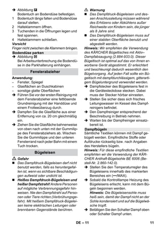 – 9 
Mit dem Wahlschalter für Dampfmenge 
wird die ausströmende Dampfmenge gere-gelt. 
Der Wahlschalter hat drei Stellungen: 
 Wahlschalter auf benötigte Dampfmen-ge 
stellen. 
 Dampfhebel betätigen, dabei die 
Dampfpistole zuerst auf ein Tuch rich-ten, 
bis der Dampf gleichmäßig aus-strömt. 
Hinweis: Die Heizung des Dampfreini-gers 
schaltet sich während der Benut-zung 
immer wieder ein, um den Druck 
im Kessel aufrechtzuerhalten. Dabei 
leuchtet die Kontrolllampe (orange) - 
Heizung. 
Wasser in den Kessel nachfüllen ist erfor-derlich 
wenn beim Arbeiten die Dampfmen-ge 
weniger wird und zum Schluss kein 
Dampf mehr kommt. 
Hinweis: Der Sicherheitsverschluss lässt 
sich nicht öffnen, solange noch ein geringer 
Druck im Kessel vorhanden ist. 
 Dampfhebel drücken, bis kein Dampf 
mehr ausströmt. Der Kessel des Gerä-tes 
ist nun drucklos. 
 Schalter - Aus drücken, um das Gerät 
auszuschalten. 
 Netzstecker aus der Steckdose ziehen. 
 Sicherheitsverschluss vom Gerät ab-schrauben. 
 Gefahr 
Beim Öffnen des Sicherheitsverschlusses 
kann noch eine Restmenge Dampf entwei-chen. 
Öffnen Sie den Sicherheitsverschluss 
vorsichtig, es besteht Verbrühungsgefahr. 
 Maximal 1 Liter frisches Leitungswas-ser 
in den Kessel füllen. 
 Gefahr 
Bei heißem Kessel besteht Verbrühungs-gefahr, 
da das Wasser beim Einfüllen zu-rückspritzen 
kann! Füllen Sie kein 
Reinigungsmittel oder andere Zusätze ein! 
 Sicherheitsverschluss wieder fest auf 
das Gerät schrauben. 
 Netzstecker in eine Steckdose stecken. 
 Schalter - Ein drücken, um das Gerät 
einzuschalten. 
Beide Kontrolllampen müssen leuchten. 
 Warten bis die orange Kontrolllampe - 
Heizung erlischt. 
Der Dampfreiniger ist einsatzbereit. 
 Schalter - Aus drücken, um das Gerät 
auszuschalten. 
 Netzstecker aus der Steckdose ziehen. 
 Deckel der Gerätesteckdose nach un-ten 
drücken und Dampfstecker aus der 
Gerätesteckdose ziehen. 
Abbildungen - 
 Powerdüse auf Punktstrahldüse befes-tigen. 
 Handdüse und Punktstrahldüse je auf 
ein Verlängerungsrohr stecken. 
 Verlängerungsrohre in die großen Hal-ter 
für Zubehör stecken. 
 Rundbürste in den mittleren Halter für 
Zubehör stecken. 
 Bodendüse in die Parkhalterung ein-hängen. 
 Dampfschlauch um die Verlängerungs-rohre 
wickeln und Dampfpistole in die 
Bodendüse stecken. 
Vor Behandlung mit dem Dampfreiniger bit-te 
immer die Verträglichkeit der Textilien an 
verdeckter Stelle prüfen: Zuerst Eindamp-fen, 
dann trocknen lassen und anschließend 
auf Farb- oder Formveränderung prüfen. 
Dampfmenge regeln 
Maximale Dampfmenge 
Reduzierte Dampfmenge 
Kein Dampf - Kindersicherung 
Hinweis: In dieser Stellung kann der 
Dampfhebel nicht betätigt werden. 
Wasser nachfüllen 
Gerät ausschalten 
Gerät aufbewahren 
Anwendung des Zubehörs 
Wichtige Anwendungshinweise 
Auffrischen von Textilien 
DE 9 
 