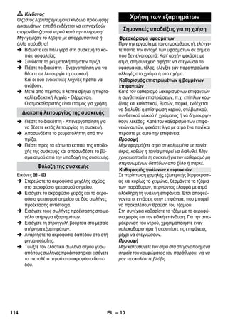 – 8 
Προσοχή 
Οι διατάξεις ασφαλείας αποσκοπούν στην προ- 
στασία του χρήστη και δεν πρέπει να τροποποι- 
ούνται ή να παραλείπονται. 
Συνιστάται να σκουπίσετε με απλή ή ηλεκτρική 
σκούπα το δάπεδο πριν τη χρήση του ατμοκα- 
θαριστή. Έτσι θα απομακρυνθούν οι ρύποι/τα 
ελεύθερα σωματίδια από το δάπεδο πριν τον 
υγρό καθαρισμό. 
Ο ρυθμιστής πίεσης διατηρεί κατά το δυνατόν 
σταθερή πίεση στον ατμολέβητα κατά τη διάρ- 
κεια της λειτουργίας. Η θέρμανση σβήνει όταν η 
μέγιστη πίεση λειτουργίας στο λέβητα ανέλθει 
στα 3,5 bar και τίθεται και πάλι σε λειτουργία μό- 
λις η πίεση μειωθεί ύστερα από κατανάλωση 
ατμού. 
Εάν δεν λειτουργήσει ο ρυθμιστής πίεσης και ο 
θερμοστάτης του λέβητα με αποτέλεσμα την 
υπερθέρμανση της συσκευής, ο θερμοστάτης 
ασφαλείας απενεργοποιεί τη συσκευή. Για την 
αντικατάσταση του θερμοστάτη ασφαλείας 
απευθυνθείτε στην αρμόδια υπηρεσία εξυπηρέ- 
τησης πελατών της KÄRCHER. 
Το καπάκι ασφαλείας σφραγίζει το λέβητα έναντι 
της υφιστάμενης πίεσης ατμού. Σε περίπτωση 
που ο ρυθμιστής πίεσης είναι ελαττωματικός και 
στο λέβητα δημιουργηθεί υπερπίεση, στο καπά- 
κι ασφαλείας ανοίγει μια βαλβίδα υπερπίεσης 
και ο ατμός διαφεύγει από το καπάκι στο περι- 
βάλλον. 
Πριν από την εκ νέου θέση σε λειτουργία της συ- 
σκευής απευθυνθείτε στην αρμόδια υπηρεσία 
εξυπηρέτησης πελατών της εταιρίας 
KARCHER. 
 Εικόνες, βλ. αναδιπλούμενη 
σελίδα! 
Εικόνα 
 Εισάγετε και ασφαλίστε τον τροχίσκο και 
τους τροχούς μεταφοράς. 
 Ανοίξτε το κάλυμμα της πρίζας της συσκευής. 
 Συνδέστε καλά το βύσμα ατμού στην υπο- 
δοχή ρεύματος της συσκευής. Το φις πρέπει 
να κλειδώσει με έναν διακριτό ήχο. 
Για αποσύνδεση: Πιέστε προς τα κάτω το 
κάλυμμα της πρίζας της συσκευής και τρα- 
βήξτε το βύσμα ατμού από την πρίζα της 
συσκευής. 
Εικόνα + 
 Συνδέστε τα απαιτούμενα εξαρτήματα (βλ. 
κεφάλαιο Χρήση των εξαρτημάτων) στο 
πιστολέτο ατμού. Για το σκοπό αυτό, εισάγε- 
τε το ανοικτό άκρο του εξαρτήματος στο πι- 
στολέτο ατμού και ωθήστε το στο πιστολέτο 
ατμού, μέχρι να κλειδώσει το πλήκτρο απα- 
σφάλισης του πιστολέτου ατμού. 
Εικόνα 
 Κατά περίπτωση χρησιμοποιείτε τους σω- 
λήνες προέκτασης. Για το σκοπό αυτό συν- 
δέστε τον έναν ή και τους δύο σωλήνες 
προέκτασης στο πιστολέτο ατμού. Εισάγετε 
το απαιτούμενο εξάρτημα στο ελεύθερο 
άκρο του σωλήνα προέκτασης. 
 Κίνδυνος 
Κατά την αποσύνδεση των εξαρτημάτων ενδέχε- 
ται να διαρρεύσει ζεστό νερό! Μην αποσυνδέετε 
ποτέ τα εξαρτήματα ενώ διαφεύγει ατμός - Κίνδυ- 
νος εγκαυμάτων! 
 Μετακινήστε το διακόπτη επιλογής ποσότη- 
τας ατμού προς τα πίσω (εμπλοκή του μο- 
χλού ατμού). 
 Εικόνα 
Προκειμένου να αποσυνδέσετε τα τμήματα 
των εξαρτημάτων πιέστε το πλήκτρο απα- 
σφάλισης και αποσυναρμολογήστε τα τμή- 
ματα. 
Διατάξεις ασφαλείας 
Καθαρισμός δαπέδων 
Ρυθμιστής πίεσης 
Θερμοστάτης ασφαλείας 
Καπάκι ασφαλείας 
Λειτουργία 
Συναρμολόγηση εξαρτημάτων 
Αποσύνδεση εξαρτημάτων 
112 EL 
 