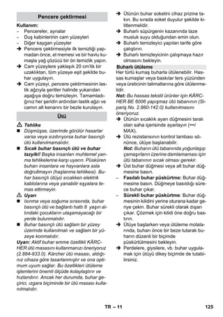 – 9 
 Buhar koluna basın, bu sırada, buhar 
eşit oranlı şekilde püskürtülene kadar 
buhar tabancasını ilk önce bir beze 
doğru tutun. 
Uyarı: Depodaki basıncı korumak için, 
kullanım sırasında buharlı temizleyici-nin 
rezistansı tekrar tekrar devreye gi-rer. 
Bu sırada turuncu Isıtıcı kontrol 
lambası yanar. 
Çalışma sırasında buhar miktarı azalırsa 
ve ardından hiç buhar gelmezse, kazana 
su eklenmelidir. 
Uyarı: Depoda az miktarda basınç mevcut 
olduğu sürece emniyet kilidi açılmaz. 
 Hiç buhar dışarı püskürtülmeyene ka-dar 
buhar koluna basın. Böylece ciha-zın 
deposundaki basınç tamamen yok 
olur. 
 Cihazı kapatmak için Kapatma düğme-sine 
basın. 
 Cihazın fişini prizden çekin. 
 Emniyet kilidini cihazdan sökün. 
 Tehlike 
Emniyet kilidini açarken, depoda kalan bir 
miktar buhar dışarı çıkabilir. Yanma tehlike-si 
nedeniyle emniyet kilidini dikkatlice açın. 
 Maksimum 1 litre temiz musluk suyunu 
depoya doldurun. 
 Tehlike 
Doldurma sırasında su geri sıçrayabileceği 
için, depo sıcakken yanma tehlikesi bulun-maktadır! 
Kesinlikle temizlik maddesi veya 
benzeri katkı maddeleri doldurmayın! 
 Emniyet kilidini tekrar cihaza vidalayın. 
 Elektrik fişini prize takın. 
 Cihazı çalıştırmak için Açma düğmesi-ne 
basın. 
Her iki kontrol lambası da yanmalıdır. 
 Turuncu Isıtıcı kontrol lambası yaklaşık 
8 dakika sonra söner. 
Buharlı temizleyici çalışmaya hazırdır. 
 Cihazı kapatmak için Kapatma düğme-sine 
basın. 
 Cihazın fişini prizden çekin. 
 Cihazın priz kapağını aşağıya doğru 
bastırın ve buhar soketi 'yi cihazın pri-zinden 
çekin. 
Şekiller - 
 Güçlü temizleme ucunu nokta püskürt-me 
memesine sabitleyin. 
 El memesini ve nokta püskürtme me-mesini 
birer uzatma borusuna takın. 
 Uzatma borularını büyük aksesuar tutu-cusuna 
takın. 
 Yuvarlak fırçayı orta aksesuar tutucusu-na 
takın. 
 Taban memesini park tutucusuna asın. 
 Buhar hortumunu uzatma borularına 
sarın ve buhar tabancasını taban me-mesine 
takın. 
Buharlı temizleyiciyle işlem yapmadan ön-ce, 
gizli yerlerdeki tekstil ürünlerinin uyum-luluğunu 
her zaman kontrol edin: Önce 
buhar verin, daha sonra kurutun ve ardın-dan 
renk ve şekil değişikliğini kontrol edin. 
Mutfak ve banyo mobilyaları, kapılar, parke 
gibi boyalı ve plastik kaplı yüzeylerin temiz-lenmesinden 
önce, mum, mobilya parlatıcı-sı, 
plastik kaplamalar ya da boya çözülebilir 
ya da lekeler oluşabilir. Bu yüzeyleri temiz-lemeden 
önce bir parça beze kısa süreli bu-har 
verin ve bu bezle yüzeyleri silin. 
Dikkat 
Tutkal çözülebileceği için, buharı tutkallan-mış 
kenarlara yöneltmeyin. Cihazı vernik-lenmemiş 
ahşap ya da parke tabanların 
temizlenmesi için kullanmayın. 
Su eklenmesi 
Cihazın kapatılması 
Cihazın saklanması 
Aksesuarların kullanımı 
Önemli kullanım talimatları 
Tekstil ürünlerinin yenilenmesi 
Kaplamalı veya cilalı yüzeylerin 
temizlenmesi 
TR 123 
 