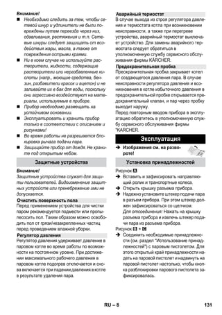 – 6 
В каждой стране действуют соответственно 
гарантийные условия, изданные уполномо- 
ченной организацией сбыта нашей продук- 
ции в данной стране. Возможные 
неисправности прибора в течение гарантий- 
ного срока мы устраняем бесплатно, если 
причина заключается в дефектах материа- 
лов или ошибках при изготовлении. В случае 
возникновения претензий в течение гаран- 
тийного срока просьба обращаться, имея при 
себе чек о покупке, в торговую организацию, 
продавшую вам прибор или в ближайшую 
уполномоченную службу сервисного обслу- 
живания. 
(Адрес указан на обороте) 
В данном руководстве по эксплуатации дано 
описание прибора с максимальной комплек- 
тацией. Комплектация отличается в зависи- 
мости от модели (см. упаковку). 
 Изображения см. на разво- 
роте! 
 Изображения прибора см. на стр. 2 
1 Вывернуть предохранительную пробку и 
заполнить прибор для паровой чистки во- 
дой объемом не более 1 литра. 
2 Заверните предохранительную пробку. 
3 Вставьте штекер подачи пара в разъем 
прибора. 
4 Вставьте штепсельную вилку в электро- 
розетку. 
Включите прибор. 
Зеленая и оранжевая контрольные лам- 
пы светятся. 
5 Подождите пока не погаснет оранжевая 
контрольная лампа. 
6 Подключение принадлежностей к паро- 
вому пистолету. 
Прибор для чистки паром готов к работе. 
Гарантия 
Описание прибора 
A1 Розетка прибора с крышкой 
A2 Контрольная лампа - Нагрев (ОРАН- 
ЖЕВАЯ) 
A3 Контрольная лампа (зеленая) - наличие 
напряжения в сети 
A4 Выключатель Вкл. 
A5 Выключатель Выкл. 
A6 Предохранительная пробка 
A7 Держатель для принадлежностей 
A8 Парковочное крепление насадки для 
пола 
A9 Сетевой кабель со штепсельной вилкой 
A10 Рабочие колеса (2 штуки) 
A11 Направляющий ролик 
B1 Паровой пистолет 
B2 Кнопка деблокировки 
B3 Переключатель количества пара (с за- 
щитой от включения детьми) 
B4 Рычаг подачи пара 
B5 Шланг подачи пара 
B6 Штекер подачи пара 
C1 Форсунка точечной струи 
C2 Круглая щетка 
C3 Высокопроизводительная форсунка 
D1 Ручная форсунка 
D2 Чехол из махровой ткани 
E1 Удлинительные трубки (2 шт.) 
E2 Кнопка деблокировки 
F1 Форсунка для чистки пола 
F2 Зажим 
F3 Ткань для мытья пола 
G1 Насадка для мойки окон 
Параметр 
H1 Утюг для глажения паром под давлением 
H2 Выключатель пара (нижний) 
H3 Контрольная лампа - Нагрев (ОРАН- 
ЖЕВАЯ) 
H4 Выключатель пара (верхний) 
H5 Блокировка выключателя пара 
H6 Регулятор температуры 
H7 Штекер подачи пара 
Краткое руководство 
RU 129 
 