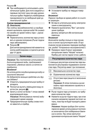 – 7 
 Опасность 
 Эксплуатация прибора во взрывоопа- 
сных зонах запрещается. 
 При использовании прибора в опасных 
зонах следует соблюдать соответст- 
вующие правила техники безопасности. 
 Эксплуатация прибора в бассейне, со- 
держащем воду, запрещена. 
 Прибор нельзя использовать для чист- 
ки электрических устройств, например, 
духовок, вытяжных навесов, микровол- 
новых печей, телевизоров, ламп, фенов, 
электрических обогревателей и т.д. 
 Перед использованием проверьте ис- 
правность прибора и принадлежностей. 
Если состояние не является безупреч- 
ным, их использование не разрешается. 
Особенно тщательно проверьте ка- 
бель сетевого питания, предохрани- 
тельную пробку и шланг подачи пара. 
 Поврежденный кабель сетевого пита- 
ния должен быть незамедлительно за- 
менен уполномоченной службой 
сервисного обслуживания/специали- 
стом-электриком. 
 Поврежденный шланг подачи пара под- 
лежит незамедлительной замене. Раз- 
решается использование только 
шлангов подачи пара, рекомендованных 
изготовителем (номер для заказа см. в 
списке запасных частей). 
 Не прикасаться к сетевой вилке и ро- 
зетке мокрыми руками. 
 Не чистить паром предметы, содержа- 
щие вещества, вредные для здоровья 
(например, асбест). 
 Ни в коем случае не касайтесь струи 
пара рукой с близкого расстояния и не 
направляйте ее на людей и животных 
(опасность ожогов паром). 
 Предупреждение 
 Прибор можно подключать только к 
элементу электроподключения, испол- 
ненному электромонтером в соответ- 
ствии со стандартом Международной 
электротехнической комиссии (МЭК) 
IEC 60364. 
 Прибор следует включать только в 
сеть переменного тока. Напряжение 
должно соответствовать указаниям в 
заводской табличке прибора. 
 В сырых помещениях, например, в ван- 
ных комнатах, включайте прибор толь- 
ко в розетки с предвключенным 
предохранительным выключателем 
типа FI. 
 Неподходящие удлинители могут пред- 
ставлять опасность. Используйте 
только брызгозащищенный удлинитель 
с сечением провода не менее 3x1 мм2. 
 Соединение сетевой вилки и удлините- 
ля не должно лежать в воде. 
 При замене соединительных элементов 
на кабеле сетевого питания или удли- 
нителе должна обеспечиваться брызго- 
защита и механическая прочность. 
 Пользователь должен использовать 
прибор в соответствии с назначением. 
Он должен учитывать местные особен- 
ности и обращать внимание при рабо- 
те с прибором на других лиц, 
находящихся поблизости. 
 Данный прибор разрешается использо- 
вать детям старше 8 лет и лицам с ог- 
раниченными физическими, сенсорными 
или умственными возможностями, а 
также лицам, не обладающим необходи- 
мым опытом и знаниями, если они бу- 
дут находиться под присмотром лица, 
отвечающего за их безопасность, и по- 
лучат от него предварительные разъя- 
снения относительно безопасной 
эксплуатации прибора. Не разрешайте 
детям играть с устройством. Не раз- 
решайте детям проводить очистку и 
обслуживание прибора без присмотра. 
 Запрещается оставлять работающий 
прибор без присмотра. 
 Соблюдать осторожность при чистке 
кафельных стен с электрическими ро- 
зетками. 
Указания по технике 
безопасности 
130 RU 
 