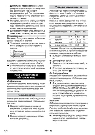– 11 
Внимание! 
Не направляйте пар на приклеенные кром- 
ки, поскольку обкладка может отклеиться. 
Не используйте прибор для чистки дере- 
вянных или паркетных полов без покрытия. 
При низких внешних температурах, прежде 
всего, зимой, прогрейте оконное стекло. Бла- 
годаря этому вы сможете легко обработать 
паром всю поверхность стекла. Таким обра- 
зом удастся избежать напряжения поверхно- 
сти, которое может привести к бою стекла. 
Затем поверхность окна необходимо очи- 
стить с применением ручной форсунки и сал- 
фетки. Для удаления воды следует 
использовать насадку для мойки окон или на- 
сухо протереть поверхность. 
Внимание! 
Пар не направляют на уплотненные участ- 
ки возле оконной рамы для предотвращения 
ее повреждения. 
Паровой пистолет можно использовать без 
принадлежностей, например, для: 
– устранения запахов и складок на вися- 
щих предметах одежды при обработке с 
расстояния 10-20 см. 
– удаления пыли с растений. Соблюдайте 
расстояние 20-40 см. 
– увлажнения протирочной ткани. Быстро 
обработайте ткань паром и протрите ею 
мебель. 
Чем ближе загрязненное место, тем выше 
чистящий эффект работы, поскольку наи- 
высшая температура и выход пара обеспечи- 
ваются на выходе из форсунки. Особенно 
подходит для очистки труднодоступных 
мест, стыков, арматуры, стоков, раковин, ту- 
алетов, жалюзи или радиаторов отопления. 
Сильный известковый налет перед чисткой 
паром можно сбрызнуть уксусом или лимон- 
ной кислотой, 5 минут дать подействовать, а 
затем произвести чистку паром. 
Круглую щетку можно установить на форсун- 
ку точечной струи в качестве дополнения. 
Благодаря очистке щеткой имеется возмож- 
ность более легкого удаления устойчивых 
загрязнений. 
Внимание! 
Не предназначена для очистки чувстви- 
тельных поверхностей. 
 Рисунок 
Зафиксировать круглую щетку на фор- 
сунке точечной струи. 
Высокопроизводительную форсунку можно 
установить на форсунку точечной струи в ка- 
честве дополнения. 
Высокопроизводительная форсунка повышает 
скорость истечения пара. Поэтому она особен- 
но хорошо подходит для удаления затвердев- 
шей грязи, продувки углов, стыков и т.д. 
 Рисунок 
Высокопроизводительную форсунку в со- 
ответствии с круглой щеткой закрепить 
на форсунке точечной струи. 
Надеть на ручную форсунку чехол из махро- 
вой ткани. Особо хорошо приспособлена для 
небольших моющихся поверхностей, душе- 
вых кабинок и зеркал. 
Приспособлена для всех моющихся стенных 
и половых покрытий, например, каменных 
полов, плитки и поливинилхлорида Работай- 
те на сильно загрязненных поверхностях 
медленно, чтобы пар действовал дольше. 
Указание: Остатки чистящего средства 
или эмульсии для ухода, которые остаются 
на очищаемой поверхности, могут при 
чистке паром образовывать полосы, кото- 
рые удаляются при многократной очистке. 
 Рисунок 
Закрепить ткань для мытья пола на на- 
польной форсунке. 
1 Сложить ткань для мытья пола вдоль и 
поместит на нее форсунку для пола. 
2 Открыть зажимы. 
3 Поместить концы ткани в отверстия. 
4 Закрыть зажимы. 
Чистка стекла 
Паровой пистолет 
Форсунка точечной струи 
Круглая щетка 
Форсунка Power 
Ручная форсунка 
Форсунка для полов 
134 RU 
 
