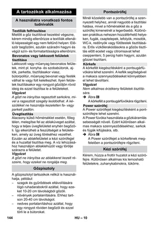 – 8 
Amennyiben a nyomásszabályozó és a tar-tálytermosztát 
meghibásodik, és a gép túl-melegszik, 
akkor a biztonsági termosztát 
kikapcsolja azt. A biztonsági termosztát 
visszaállítása érdekében forduljon a KÄR-CHER 
ügyfélszolgálatához! 
A biztonsági zár lezárja a tartályt a keletke-ző 
gőznyomás elől. Amennyiben a nyo-másszabályzó 
hibája következtében a 
tartályban túlnyomás képződne, úgy a biz-tonsági 
záron kinyílik egy túlnyomás-sze-lep, 
amelyen keresztül a gőz eltávozhat. 
A gép ismételt üzembe helyezése érdeké-ben 
forduljon az illetékes KÄRCHER ügy-félszolgálatához! 
 Az ábrákat lásd a kihajtha-tó 
oldalon! 
Ábra 
 A kormánygörgőt és a szállításhoz 
használt kerekeket behelyezni és be-kattintani. 
 Nyissa ki a készülék csatlakozóaljzatá-nak 
fedelét. 
 A gőzdugaszt szilárdan a készülék du-galjába 
kell nyomni. Eközben a dugó-nak 
hallhatóan be kell kattanni. 
Leválasztáshoz: Nyomja lefelé a készü-lék 
csatlakozóaljzatának fedelét, és 
húzza ki a gőzdugaszt. 
Ábra + 
 A szükséges tartozékot (lásd „A tarto-zékok 
használata“ fejezetet) csatlakoz-tassa 
a gőzpisztolyhoz. Ehhez a 
tartozék nyitott végét a gőzpisztolyra 
kell nyomni, és annyira fel kell tolni a 
gőzpisztolyra, hogy a gőzpisztoly bizto-sítógombja 
bekattanjon. 
Ábra 
 Szükség esetén használja a hosszabbí-tó 
csövet. Ehhez az egyik ill. mindkét 
hosszabbító csövet kösse össze a gőz-pisztollyal. 
A kívánt tartozékot tolja a 
hosszabbító cső szabad végére. 
 Balesetveszély 
Az alkatrészek leválasztásakor előfordul-hat, 
hogy forró víz csöppen ki az eszközből! 
Az alkatrészeket nem szabad a gőzöléssel 
egy időben eltávolítani – forrázásveszély! 
 A gőzmennyiség választógombját hátra 
állítani (gőzkar lezárva). 
 Ábra 
Az alkatrészek levételéhez nyomja be a 
biztosítógombot, majd húzza szét az 
elemeket. 
Tudnivaló: A kereskedelemben kapható 
desztillált víz folyamatos használata esetén 
nem kell a tartályt vízkőmentesíteni. 
Vigyázat 
Ruhaszárító gépből származó kondenzvi-zet 
nem szabad használni! 
Ne töltsön tisztítószert vagy más adalékot a 
tartályba! 
 Csavarja le a biztonsági zárat a készü-lékről. 
 A még meglévő vizet teljesen kiüríteni a 
tartályból (lásd az ábrát ). 
 Maximum 1 liter friss vezetékes vizet 
töltsön a tartályba. 
Megjegyzés: Meleg vízzel lerövidítheti 
a fűtési időt. 
 Csavarja vissza szorosan a biztonsági 
zárat a készülékre. 
 A készüléket helyezze szilárd felületre. 
Vigyázat 
A tisztítási munka alatt a készüléket nem 
szabad hordani. 
 Csatlakoztassa a hálózati csatlakozót 
egy aljzatba. 
 Nyomja meg a Be-kapcsolót a készülék 
bekapcsolásához. 
Mindkét kontroll lámpának világítani 
kell. 
Biztonsági termosztát 
Biztonsági zár 
Üzem 
A tartozékok felszerelése 
A tartozékok leszerelése 
Víz betöltése 
A készülék bekapcsolása 
142 HU 
 