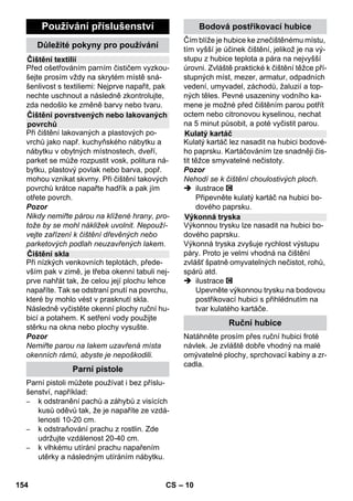 – 8 
Bezpečnostní uzávěr uzavírá kotlík proti 
vzniklému tlaku páry. Je-li regulátor tlaku 
poškozený a v kotlíku vznikne přetlak, ote-vře 
se v bezpečnostním uzávěru přetlakový 
bezpečnostní ventil a pára unikne uzávě-rem 
ven. 
Obrat'te se před znovuuvedením přístroje 
do provozu na příslušnou servisní službu 
firmy KÄRCHER. 
 Ilustrace najdete na roz-kládací 
stránce! 
ilustrace 
 Nasaďte a zaaretujte vodicí kladku a 
transportní kolečka. 
 Otevřete kryt zásuvky na přístroji. 
 Parní zástrčku pevně zasuňte do zá-suvky 
na zařízení. Zástrčka přitom musí 
slyšitelně zaskočit. 
Odpojení: Kryt zásuvky na přístroji za-tlačte 
směrem dolů a nástrčku páry vy-táhněte 
ze zásuvky přístroje. 
Ilustrace + 
 Potřebné příslušenství (viz kapitola 
Použití příslušenství) připojte k parní 
pistoli. K tomu nasaďte otevřený konec 
příslušenství na parní pistoli a posunuj-te 
po parní pistoli, dokud odjišt'ovací tla-čítko 
parní pistole nezaskočí. 
ilustrace 
 V případě potřeby použijte prodlužovací 
trubku. V případě potřeby namontujte 
jednu popř. obě prodlužovací trubky na 
parní pistoli. Potřebné příslušenství na-suňte 
na volný konec prodlužovací trub-ky. 
 Nebezpečí! 
Při odpojování dílů příslušenství může od-kapávat 
horká voda! Nikdy neodpojujte díly 
příslušenství, dokud ven proudí pára - ne-bezpečí 
opaření! 
 Přepínací spínač množství páry pře-pněte 
dozadu (pákový spínač páry je 
zablokován). 
 ilustrace 
Za účelem oddělení dílů příslušenství 
stiskněte odjišťovací tlačítko a díly ta-hem 
oddělte. 
Upozornění: Používáte-li při provozu pří-stroje 
vždy výhradně obvyklou destilova-nou 
vodu, není nutné nádrž odvápňovat. 
Pozor 
Nepoužívejte kondenzovanou vodu z prá-delní 
sušičky! 
Nevlévejte čisticí prostředek ani jiné přísady! 
 Odšroubujte ze zařízení bezpečnostní 
uzávěr. 
 Vodu v parním kotlíku zcela vyprázdně-te 
(viz obr ). 
 Naplňte do kotlíku maximálně 1 litr čer-stvé 
vody z vodovodu. 
Upozornění: Teplá voda zkracuje dobu 
ohřevu. 
 Bezpečnostní uzávěr našroubujte zno-vu 
pevně na zařízení. 
 Přístroj pokládejte na pevný povrch. 
Pozor 
Zařízení se nesmí v průběhu čisticích prací 
přenášet. 
 Zapojte sít'ovou zástrčku do zásuvky. 
 Chcete-li přístroj zapnout, stiskněte spí-nač 
Zap (Ein). 
Obě kontrolní žárovky musejí svítit. 
Pozor 
Zařízení zapínejte jen tehdy, když je v kot-líku 
voda. Zařízení se jinak může přehřát 
(viz nápověda při poruchách). 
 Po cca 8 minutách zhasne oranžová 
kontrolka - topení. 
Parní čistič je připraven k použití. 
Bezpečnostní uzávěr 
Provoz 
Montáž příslušenství 
Odpojení příslušenství 
Naplňování vodou 
Zapnutí přístroje 
152 CS 
 