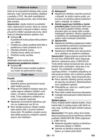 – 9 
Pomocí přepínače množství páry se nasta-vuje 
množství vycházející páry. Přepínač 
má tři pozice. 
 Nastavte přepínač na požadované 
množství páry. 
 Stiskněte pákový spínač páry, přitom 
nejprve namiřte parní pistoli na kus tka-niny 
a počkejte, dokud nezačne pára 
proudit rovnoměrně. 
Upozornění: Během používání se 
ohřev parního čističe stále znovu zapí-ná, 
aby se udržel tlak v kotlíku na správ-né 
hodnotě. Přitom svítí oranžová 
kontrolka - topení. 
Je nezbytné doplňovat vodu do kotlíku, 
když při práci ubývá množství páry a ke 
konci nevychází pára vůbec. 
Upozornění: Dokud je v kotlíku byť jen ne-patrný 
tlak, nedá se otevřít bezpečnostní 
uzávěr. 
 Tiskněte pákový spínač páry, dokud ne-přestane 
vycházet pára. Kotlík zařízení 
je nyní bez tlaku. 
 Chcete-li přístroj vypnout, stiskněte spí-nač 
Vyp (Aus). 
 Vytáhněte zástrčku ze sítě. 
 Odšroubujte ze zařízení bezpečnostní 
uzávěr. 
 Nebezpečí! 
Při otevření bezpečnostního uzávěru může 
z přístroje ještě uniknout zbytková pára. 
Otevírejte proto bezpečnostní uzávěr opa-trně, 
jinak hrozí nebezpečí opaření. 
 Naplňte do kotlíku maximálně 1 litr čer-stvé 
vody z vodovodu. 
 Nebezpečí! 
Je-li kotlík horký, hrozí nebezpečí opaření, 
neboť voda může při plnění vystříknout 
zpátky! Nepřidávejte do vody žádný čisticí 
prostředek či jiné přísady! 
 Bezpečnostní uzávěr našroubujte zno-vu 
pevně na zařízení. 
 Zapojte sít'ovou zástrčku do zásuvky. 
 Chcete-li přístroj zapnout, stiskněte spí-nač 
Zap (Ein). 
Obě kontrolní žárovky musejí svítit. 
 Po cca 8 minutách zhasne oranžová 
kontrolka - topení. 
Parní čistič je připraven k použití. 
 Chcete-li přístroj vypnout, stiskněte spí-nač 
Vyp (Aus). 
 Vytáhněte zástrčku ze sítě. 
 Kryt zásuvky na přístroji stiskněte dolů 
a parní nástrčku vytáhněte ze zásuvky 
přístroje. 
Ilustrace - 
 Upevněte výkonnou trysku na bodovou 
postřikovací hubici. 
 Ruční hubici a bodovou postřikovací 
hubici nasaďte vždy na jednu prodlužo-vací 
trubku. 
 Prodlužovací trubku zasuňte do velké-ho 
držáku na příslušenství. 
 Kulatý kartáč zasuňte do středního dr-žáku 
na příslušenství. 
 Podlahovou hubici zavěste do parkova-cího 
úchytu. 
 Parní hadici obtočte kolem prodlužova-cí 
trubky a parní pistoli zasuňte do pod-lahové 
hubice. 
Regulace množství páry 
Maximální množství páry 
Snížené množství páry 
Bez páry - dětská pojistka 
Upozornění: V této pozici nelze pou-žívat 
pákový spínač páry. 
Doplňování vody 
Vypnutí přístroje 
Uložení přístroje 
CS 153 
 