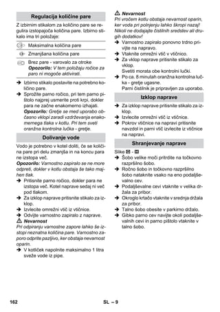 Čiščenje talnih površin 
Regulator tlaka 
Varnostni termostat 
Varnostna zapora 
– 7 
 Nikoli se s kratke razdalje ne dotikajte z 
roko parnega curka in nikoli ga ne 
usmerjajte proti osebam ali živalim (ne-varnost 
oparin). 
 Opozorilo 
 Stroj se sme priključevati samo na ele-ktrični 
priključek, ki ga je elektroinštala-ter 
izvedel v skladu z IEC 60364. 
 Stroj priključujte samo na izmenični tok. 
Napetost se mora ujemati s tipsko plo-ščico 
stroja. 
 V vlažnih prostorih, kot je npr. kopalni-ca, 
uporabljajte napravo le na vtičnice z 
vmesnim FI-zaščitnim stikalom. 
 Neprimerni podaljševalni kabli so lahko 
nevarni. Uporabljajte samo pred škro-pljenjem 
zaščiten podaljševalni kabel z 
minimalnim prerezom od 3x1 mm2. 
 Spoj omrežnega vtiča in podaljševalne-ga 
kabla ne sme ležati v vodi. 
 Pri zamenjavi spojnic na omrežnem pri-ključnem 
kablu ali električnem podalj-šku 
je potrebno zagotoviti zaščito pred 
škropljenjem in mehansko trdnost. 
 Uporabnik mora stroj uporabljati v skla-du 
z njegovim namenom. Mora upošte-vati 
lokalne danosti in pri delu s strojem 
paziti na osebe v okolici. 
 To napravo lahko uporabljajo otroci od 
8 let dalje in osebe z zmanjšanimi tele-snimi, 
senzoričnimi ali duševnimi spo-sobnostmi 
ali s pomanjkanjem izkušenj 
in znanja, kadar so pod nadzorom ali so 
bili podučeni o varni rabi naprave in s 
tem povezanimi nevarnostmi. Otroci se 
z napravo ne smejo igrati. Čiščenja in 
uporabniškega vzdrževanja otroci ne 
smejo izvajati brez nadzora. 
 Stroja med obratovanjem nikoli ne pu-ščajte 
brez nadzora. 
 Previdno pri čiščenju s ploščicami oblo-ženih 
sten z vtičnicami. 
Pozor 
 Pazite na to, da se omrežni ali podaljše-valni 
kabel s prevoženjem, stiskanjem, 
vlečenjem ali podobnim ne uniči ali po-škoduje. 
Omrežne kable zaščitite pred 
vročino, oljem in ostrimi robovi. 
 V rezervoar za vodo nikoli ne polnite to-pil, 
tekočin s topili ali nerazredčenih ki-slin 
(npr. čistila, bencin, razredčila in 
aceton), ker lahko načnejo materiale, 
uporabljene na napravi. 
 Naprava mora imeti stabilno podlago. 
 Napravo uporabljajte ali shranjujte le 
skladno z opisom oz. sliko! 
 Med obratovanjem ne zagozdite parne 
ročice. 
 Napravo zaščitite pred dežjem. Ne hra-nite 
je na odprtem. 
Varnostne priprave 
Pozor 
Varnostne naprave služijo za zaščito uporabni-ka 
in se jih ne sme spreminjati ali ignorirati. 
Priporoča se, da pred uporabo parnega či-stilnika 
tla pometete ali posesate. Tako 
bodo tla že pred mokrim čiščenjem brez 
umazanije/prostih delcev. 
Regulator tlaka med delom vzdržuje v kotlu 
konstanten tlak. Gretje se izklopi pri dose-ženem 
maksimalnem delovnem tlaku v ko-tlu 
in se ponovno vklopi pri upadu tlaka v 
kotlu zaradi porabe pare. 
Če v primeru napake pride do izpada tlač-nega 
regulatorja in termostata kotla in se 
naprava pregreva, varnostni termostat iz-klopi 
napravo. Za ponastavitev varnostne-ga 
termostata se obrnite na pristojni 
uporabniški servis podjetja KÄRCHER. 
Varnostna zapora zapira kotel pred ustvar-jenem 
parnem tlaku. Če je regulator tlaka 
pokvarjen in v kotlu nastaja nadtlak, se v 
varnostni zapori odpre varnostni ventil in 
para izstopi skozi zaporo. 
Pred ponovnim zagonom naprave se obrni-te 
na pooblaščeno Kärcherjevo servisno 
službo. 
160 SL 
 
