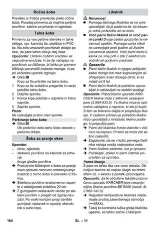 – 9 
Z izbirnim stikalom za količino pare se re-gulira 
izstopajoča količina pare. Izbirno sti-kalo 
ima tri položaje: 
 Izbirno stikalo postavite na potrebno ko-ličino 
pare. 
 Sprožite parno ročico, pri tem parno pi-štolo 
najprej usmerite proti krpi, dokler 
para ne začne enakomerno izhajati. 
Opozorilo: Gretje se med uporabo ob-časno 
vklopi zaradi vzdrževanja enako-mernega 
tlaka v kotlu. Pri tem sveti 
oranžna kontrolna lučka - gretje. 
Vodo je potrebno v kotel doliti, če se količi-na 
pare pri delu zmanjša in na koncu para 
ne izstopa več. 
Opozorilo: Varnostno zapiralo se ne more 
odpreti, dokler v kotlu obstaja še tako maj-hen 
tlak. 
 Pritisnite parno ročico, dokler para ne 
izstopa več. Kotel naprave sedaj ni več 
pod tlakom. 
 Za izklop naprave pritisnite stikalo za iz-klop. 
 Izvlecite omrežni vtič iz vtičnice. 
 Odvijte varnostno zapiralo z naprave. 
 Nevarnost 
Pri odpiranju varnostne zapore lahko še iz-stopi 
neznatna količina pare. Varnostno za-poro 
odprite pazljivo, ker obstaja nevarnost 
oparin. 
 V kotliček napolnite maksimalno 1 litra 
sveže vode iz pipe. 
 Nevarnost 
Pri vročem kotlu obstaja nevarnost oparin, 
ker voda pri polnjenju lahko škropi nazaj! 
Nikoli ne dodajajte čistilnih sredstev ali dru-gih 
dodatkov! 
 Varnostno zapiralo ponovno trdno pri-vijte 
na napravo. 
 Vtaknite omrežni vtič v vtičnico. 
 Za vklop naprave pritisnite stikalo za 
vklop. 
Svetiti morata obe kontrolni lučki. 
 Po ca. 8 minutah oranžna kontrolna luč-ka 
- gretje ugasne. 
Parni čistilnik je pripravljen za uporabo. 
 Za izklop naprave pritisnite stikalo za iz-klop. 
 Izvlecite omrežni vtič iz vtičnice. 
 Pokrov vtičnice na napravi pritisnite 
navzdol in parni vtič izvlecite iz vtičnice 
na napravi. 
Slike - 
 Šobo velike moči pritrdite na točkovno 
razpršilno šobo. 
 Ročno šobo in točkovno razpršilno 
šobo nataknite vsako na eno podaljše-valno 
cev. 
 Podaljševalne cevi vtaknite v velika dr-žala 
za pribor. 
 Okroglo krtačo vtaknite v srednja držala 
za pribor. 
 Talno šobo obesite v parkirno držalo. 
 Gibko parno cev navijte okoli podaljše-valnih 
cevi in parno pištolo vtaknite v 
talno šobo. 
Regulacija količine pare 
Maksimalna količina pare 
Zmanjšana količina pare 
Brez pare - varovalo za otroke 
Opozorilo: V tem položaju ročice za 
paro ni mogoče aktivirati. 
Dolivanje vode 
Izklop naprave 
Shranjevanje naprave 
162 SL 
 