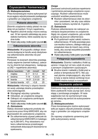 – 11 
Pistoletu parowego można używać bez 
żadnych akcesoriów, np. 
– do usuwania zapachów i fałdów z wi-szących 
ubrań, kierując na nie parę z 
odległości 10-20 cm. 
– do odkurzania roślin. Tutaj należy za-chowywać 
odległość od 20-40 cm. 
– do wilgotnego wycierania kurzów, ście-reczkę 
lekko zwilżając parą, a następ-nie 
wycierając nią meble. 
Im bliżej znajduje się ona od zanieczyszczo-nego 
miejsca, tym większa skuteczność 
czyszczenia, gdyż temperatura i stężenie 
pary u wylotu dyszy są najwyższe. Szcze-gólnie 
praktyczne do czyszczenia trudno do-stępnych 
miejsc, szczelin, armatury, 
odlewów, umywalek, toalet, żaluzji wzgl. 
grzejników. Silne osady kamienia można 
przed czyszczeniem parowym pokropić oc-tem 
lub kwasem cytrynowych, pozostawić 
na 5 minut, a następnie wyczyścić parą. 
Szczotkę okrągłą można jako uzupełnienie 
zamontować na dyszę ze strumieniem 
punktowym. Przez szczotkowanie można 
w łatwiejszy sposób usunąć silne zanie-czyszczenia. 
Uwaga 
Nie nadaje się do czyszczenia delikatnych 
powierzchni. 
 Rysunek 
Zamocować szczotkę okrągłą na dyszy 
ze strumieniem punktowym. 
Dyszę Power można jako uzupełnienie za-montować 
na dyszę ze strumieniem punk-towym. 
Dysza Power zwiększa prędkość wydoby-wania 
się pary. Z tego względu dobrze na-daje 
się do czyszczenia szczególnie 
mocnych zanieczyszczeń, przedmuchiwa-nia 
rogów, fug itd. 
 Rysunek 
Zamocować dyszę Power odpowiednio 
do szczotki okrągłej na dyszy ze stru-mieniem 
punktowym. 
Nakładkę z frotte naciągnąć na dyszę ręcz-ną. 
Nadaje się szczególnie do małych po-wierzchni 
zmywalnych, kabin 
prysznicowych i luster. 
Nadaje się do wszystkich zmywalnych wy-kładzin 
podłogowych i ściennych, np. pod-łóg 
kamiennych, płytek podłogowych i 
podłóg z PCW. Na silnie zabrudzonych po-wierzchniach 
pracować powoli, aby para 
mogła działać przez dłuższy czas. 
Wskazówka: Pozostałości po środkach 
czyszczących lub emulsjach pielęgnacyj-nych, 
które znajdują się jeszcze na czysz-czonej 
powierzchni, mogą przy 
czyszczeniu parą prowadzić do powstawa-nia 
smug, które jednak przy kilkakrotnym 
użyciu znikają. 
 Rysunek 
Ścierkę do podłóg zamocować na dy-szy 
podłogowej. 
1 Tkaninę złożyć wzdłuż i ustawić na niej 
dyszę podłogową. 
2 Otworzyć klamry mocujące. 
3 Umieścić końcówki tkaniny w otworach. 
4 Zamknąć klamry mocujące. 
Uwaga 
Nie umieszczać palców między klamrami. 
 Rysunek 
Podczas krótkich przerw w pracy za-wiesić 
dyszę podłogową na uchwycie 
postojowym. 
Zastosowanie: 
– okna, lustra 
– szklane kabiny prysznicowe 
– inne gładkie powierzchnie 
 Przed pierwszym czyszczeniem za po-mocą 
ściągaczki do okien należy wyko-nać 
odtłuszczające czyszczenie 
wstępne dyszą ręczną z nakładką z 
frotté. 
 Powierzchnię szkła naparować równo-miernie 
z odległości ok. 20 cm. 
Pistolet parowy 
Dysza ze strumieniem punktowym 
Szczotka okrągła 
Dysza Power 
Dysza ręczna 
Ssawka podłogowa 
Parkowanie dyszy podłogowej 
Ściągaczka do okien 
174 PL 
 