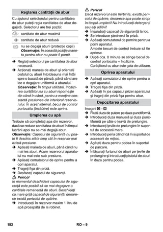 Curăţarea suprefeţelor de pardoseală 
Regulatorul de presiune 
Termostatul de siguranţă 
– 7 
 Nu atingeţi jetul de aburi cu mâna de la 
distanţă mică şi nu-l îndreptaţi asupra 
persoanelor sau animalelor (pericol de 
arsuri). 
 Avertisment 
 Conectarea aparatului este permisă nu-mai 
la o conexiune electrică realizată 
conform IEC 60364, de către un electri-cian 
de specialitate. 
 Aparatul se conectează numai la curent 
alternativ. Tensiunea trebuie să cores-pundă 
celei de pe plăcuţa aparatului. 
 În încăperi cu umiditate ridicată, ca de 
ex. băi, utilizaţi aparatul numai conectat 
la prize prevăzute cu întrerupător de 
protecţie precomutat FI. 
 Cablurile prelungitoare nepotrivite pot fi 
periculoase. Utilizaţi numai un cablu 
prelungitor protejat la stropirea cu apă, 
având un diametru minim de 3x1 mm2. 
 Conexiunea dintre cablul de alimentare şi 
prelungitor nu trebuie să se afle în apă. 
 La înlocuirea racordurilor de la cablul 
de alimentare sau prelungitor trebuie 
asigurate protecţia la stropirea cu apă şi 
rezistenţa mecanică. 
 Beneficiarul are obligaţia de a utiliza 
aparatul conform prevederilor. El trebu-ie 
să ţină cont de împrejurările de la faţa 
locului şi, în timpul lucrului, să fie atent 
la persoanele din preajmă. 
 Acest aparat poate fi utilizat de către 
copiii de peste 8 ani şi persoane cu ca-pacităţi 
fizice, senzoriale sau mintale li-mitate 
sau de către persoane care nu 
dispun de experienţa sau cunoştinţa 
necesară doar atunci când sunt supra-vegheaţi 
şi au fost instruiţi în prealabil în 
legătură cu utilizarea sigură a aparatu-lui 
şi cunosc pericolele legate de aces-ta. 
Nu lăsaţi copiii să se joace cu 
aparatul. Curăţarea şi întreţinerea fieru-lui 
de călcat pot fi efectuate de copii 
doar dacă sunt nesupravegheaţi. 
 Aparatul nu va fi lăsat să funcţioneze 
nesupravegheat. 
 Atenţie la curăţarea pereţilor cu faianţă 
care au prize. 
Atenţie 
 Atenţie la cablul de conectare sau la 
prelungitor, trebuie să fie în bună stare, 
nu îndoite, crăpate sau uzate, etc. Ca-blurile 
de reţea se vor proteja contra 
căldurii excesive, uleiurilor, muchiilor 
ascuţite. 
 Nu introduceţi niciodată în rezervorul de 
apă solvenţi, lichizi cu conţinut de sol-venţi 
sau acizi nediluaţi (de ex. agenţi 
de curăţare, benzină, diluant sau aceto-nă), 
deoarece acestea atacă materiale-le 
utilizate pentru construcţia aparatului. 
 Aparatul trebuie amplasat pe o suprafa-ţă 
de sprijin stabilă. 
 Puneţi aparatul în funcţiune şi depozitaţi-l 
doar conform descrierilor şi a figurilor! 
 Nu blocaţi niciodată maneta pentru 
abur în timpul utilizării aparatului. 
 Feriţi aparatul de ploaie. Nu îl depozitaţi 
în spaţii deschise. 
Dispozitive de siguranţă 
Atenţie 
Dispozitivele de siguranţă servesc pentru 
protecţia utilizatorului şi nu este permisă 
modificarea sau scoaterea din funcţiune a 
acestora. 
Vă recomandăm, ca înainte de a utiliza cu-răţătorul 
cu abur să măturaţi sau să aspiraţi 
podeaua. Astfel podeaua va fi curăţată de 
murdărie/particule libere înainte de curăţa-rea 
umedă. 
În timpul întrebuinţării, regulatorul de presi-une 
menţine presiunea rezervorului la o va-loare 
cât mai constantă posibil. Dacă în 
rezervor se atinge presiunea maximă de 
funcţionare, încălzirea este oprită. Reporni-rea 
are loc dacă scade presiunea din rezer-vor, 
ca urmare a degajării aburului. 
Dacă regulatorul de presiune şi termostatul 
cazanului nu funcţionează din cauza unei 
defecţiuni şi aparatul se supraîncălzeşte, 
atunci termostatul de siguranţă opreşte 
aparatul. Pentru resetarea termostatului de 
siguranţă, adresaţi-vă unui service KÄR-CHER 
autorizat. 
180 RO 
 