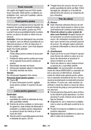 – 9 
Cu ajutorul selectorului pentru cantitatea 
de abur puteţi regla cantitatea de abur de-gajată. 
Selectorul are trei poziţii: 
 Reglaţi selectorul pe cantitatea de abur 
necesară. 
 Acţionaţi maneta de aburi şi orientaţi 
pistolul cu aburi întotdeauna mai întâi 
spre o bucată de pânză, până când are 
loc o degajare uniformă a aburului. 
Observaţie: În timpul utilizării, încălzi-rea 
curăţătorului cu aburi reporneşte 
din când în când, pentru a menţine con-stantă 
presiunea din interiorul rezervo-rului. 
În acest interval, becul de control 
portocaliu (încălzire) este aprins. 
Trebuie să completaţi apa din rezervor, 
dacă se reduce cantitatea de aburi în timpul 
lucrării apoi nu se mai degajă aburi. 
Observaţie: Capacul de siguranţă nu poa-te 
fi deschis atâta timp cât în rezervor mai 
există presiune. 
 Apăsaţi maneta de aburi, până când nu 
mai ies aburi. Acum rezervorul aparatu-lui 
nu mai este sub presiune. 
 Apăsaţi comutatorul de oprire pentru a 
opri aparatul. 
 Trageţi fişa din priză. 
 Desfaceţi capacul de siguranţă. 
 Pericol 
În momentul deschiderii capacului de sigu-ranţă 
este posibil să se mai degajeze o 
cantitate remanentă de aburi. Deschideţi 
cu mare grijă capacul de siguranţă, deoare-ce 
există pericolul de opărire. 
 Introduceţi în rezervor maxim 1 litru de 
apă proaspătă de la robinet. 
 Pericol 
Dacă rezervorul este fierbinte, există peri-colul 
de opărire, deoarece apa poate stropi 
în timpul umplerii! Nu introduceţi detergenţi 
sau alţi aditivi! 
 Înşurubaţi capacul de siguranţă la loc. 
 Se introduce ştecherul în priză. 
 Apăsaţi comutatorul de pornire pentru a 
porni aparatul. 
Ambele becuri de control trebuie să fie 
aprinse. 
 După cca. 8 minute se stinge becul de 
control portocaliu – încălzire. 
Curăţătorul cu abur este gata de utilizare. 
 Apăsaţi comutatorul de oprire pentru a 
opri aparatul. 
 Trageţi fişa din priză. 
 Apăsaţi în jos capacul prizei aparatului 
şi trageţi din priză fişa pentru abur. 
Imagini - 
 Fixaţi duza de putere pe duza punctiformă. 
 Introduceţi duza manuală şi duza punc-tiformă 
pe câte o ţeavă de prelungire. 
 Introduceţi ţevile de prelungire în supor-tul 
de accesorii mare. 
 Introduceţi peria cilindrică în suportul de 
accesorii de mijloc. 
 Agăţaţi duza pentru podea în suportul 
de parcare. 
 Înfăşuraţi furtunul de aburi pe ţevile de 
prelungire şi introduceţi pistolul de aburi 
în duza pentru podea. 
Reglarea cantităţii de abur 
cantitate de abur maximă 
cantitate de abur redusă 
nu se degajă aburi (protecţie copii) 
Observaţie: În această poziţie mane-ta 
pentru abur nu poate fi pornit. 
Umplerea cu apă 
Oprirea aparatului 
Depozitarea aparatului 
182 RO 
 