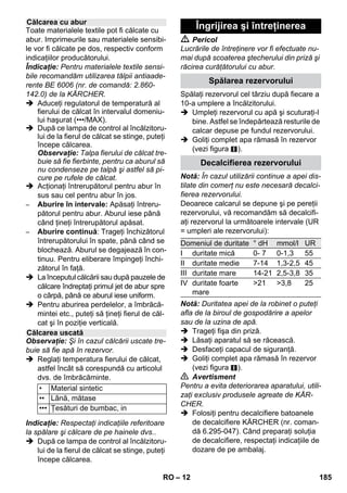 – 10 
Înainte de tratarea cu curăţătorul cu abur 
verificaţi întotdeauna compatibilitatea texti-lelor 
pe o suprafaţă acoperită. Aplicaţi abu-rul, 
apoi lăsaţi-l să se usuce şi în final 
verificaţi deteriorarea culorii sau a formei. 
La curăţarea suprafeţelor vopsite sau cu un 
strat din material sintetic, cum ar fi mobilie-rului 
de bucătărie şi de cameră, este posibil 
ca stratul de ceară, luciul mobilei, stratul de 
acoperire din material sintetic sau vopsea-ua 
să fie deteriorate, respectiv este posibilă 
apariţia petelor. La curăţarea acestor su-prafeţe 
aburiţi o cârpă şi ştergeţi apoi su-prafaţa. 
Atenţie 
Nu îndreptaţi aburul spre muchiile încleiate, 
deoarece este posibil ca locul încleiat să se 
desfacă. Nu utilizaţi aparatul pentru curăţa-rea 
podelelor de lemn sau parchet netratat. 
Dacă temperatura exterioară este scăzută, 
în special iarna, înainte de curăţare este 
necesar să încălziţi geamul prin aburirea 
uşoară a întregii suprafeţe de sticlă. Prin 
acesta evitaţi apariţia tensiunilor pe supra-faţa 
sticlei, care pot cauza spargerea sti-clei. 
La urmă curăţaţi suprafaţa ferestrei cu 
duza de mână şi husa. Pentru îndepărtarea 
apei utlizaţi o lamă pentru geamuri sau 
ştergeţi suprafaţa, până se usucă. 
Atenţie 
Nu îndreptaţi niciodată jetul de abur direct 
spre porţiunile de etanşare ale ramei feres-trei, 
pentru a nu deteriora acesta. 
Puteţi să utilizaţi pistolul cu aburi chiar şi 
fără accesorii, de exemplu: 
– Pentru îndepărtarea mirosului neplăcut 
şi a cutelor din articolele de îmbrăcă-minte, 
prin aburirea acestora de la o 
distanţă de 10-20 cm. 
– pentru desprăfuirea plantelor. Aplicaţi je-tul 
de aburi de la o distanţă de 20-40 cm. 
– pentru ştergerea umedă a prafului, prin 
aburirea scurtă a unei cârpe şi şterge-rea 
mobilierului cu acesta. 
Cu cât ţineţi duza mai aproape de porţiunea 
murdară, cu atât creşte efectul de curăţare, 
deoarece temperatura şi presiunea aburu-lui 
ating valoarea maximă la ieşirea din du-ză. 
Ideal pentru curăţarea locurilor greu 
accesibile, rosturilor, armăturilor, scurgeri-lor, 
chiuvetelor, toaletelor, jaluzelelor şi a 
radiatoarelor. Depunerile rezistente de cal-car 
pot fi tratate înainte de curăţare cu oţet 
sau acid citric. Lăsaţi-le să acţioneze timp 
de 5 minute, apoi curăţaţi cu abur. 
Peria cilindrică se poate monta direct ca o 
completare pe duza punctiformă. Prin peri-ere 
puteţi îndepărta mai uşor depunerile de 
murdărie mai rezistente. 
Atenţie 
Nu este potrivită pentru curăţarea suprafe-ţelor 
sensibile. 
 Figura 
Fixaţi peria cilindrică pe duza punctifor-mă. 
Duza de putere se poate monta direct ca o 
completare pe duza punctiformă. 
Duza de forţă măreşte viteza de ieşire a 
aburului. Astfel se potriveşte îndeosebi 
pentru îndepărtarea murdăriilor deosebit 
de rezistente, suflarea colţurilor şi a rosturi-lor 
etc. 
 Figura 
Fixaţi duza de putere în funcţie de peria 
cilindrică pe duza punctiformă. 
Utilizarea accesoriilor 
Indicaţii de utilizare importante 
Reîmprospătarea textilelor 
Curăţarea suprafeţelor cu strat de 
acoperire sau lăcuite 
Curăţarea sticlei 
Pistol cu aburi 
Duză punctiformă 
Perie cilindrică 
Duză de putere 
RO 183 
 