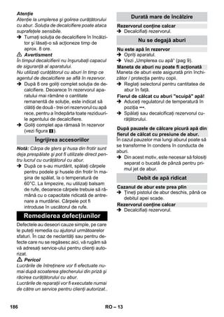 – 11 
Vă rugăm să trageţi husa din frotir peste 
duza manuală. Ideal pentru curăţarea su-prafeţelor 
mici, care pot fi spălate, cabine 
de duş sau oglinzi. 
Potrivit pentru curăţarea tuturor tipurilor de 
acoperiri de pereţi şi pardoseli lavabile, de 
ex.: pardoseli de piatră, gresie sau PVC. 
Lucraţi încet pe suprafeţele foarte murdare, 
pentru ca aburul să aibă un efect mai ac-centuat. 
Indicaţie: Urme de detergenţi sau emulsie 
de îngrijire, care se află pe suprafaţa de cu-răţat 
pot produce un film de depunere în 
timpul curăţării cu aburi, care însă dispare 
după mai multe aplicaţii. 
 Figura 
Fixaţi cârpa pentru podea la duza pen-tru 
podea. 
1 Împăturiţi cârpa pentru podea pe lungi-me 
şi aşezaţi duza pentru podea pe 
acesta. 
2 Deschideţi clemele de fixare. 
3 Introduceţi capetele cârpei în deschideri. 
4 Închideţi clemele de fixare. 
Atenţie 
Nu introduceţi degetele între cleme. 
 Figura 
În cazul întreruperii lucrării, agăţaţi 
duza pentru podea în suportul de par-care. 
Destinaţia: 
– ferestre, oglinzi; 
– suprafeţe din sticlă la cabinele de duş; 
– alte suprafeţe netede 
 Înainte de prima curăţare cu lama pen-tru 
geamuri, este indicat să efectuaţi în 
prealabil o curăţare pentru degresare 
cu ajutorul duzei de mână şi al unei 
huse din frotir. 
 Aburiţi uniform suprafaţa geamului de la 
o distanţă de aprox. 20 cm. 
 Trageţi lama de cauciuc de sus în jos 
peste suprafaţa de sticlă, pe fâşii. Când 
ajungeţi jos, ştergeţi cu o bucată de 
pânză lama de cauciuc şi marginea de 
jos a ferestrei. 
 Pericol 
 Este interzisă utilizarea fierului de căl-cat 
cu aburi dacă acesta a căzut şi pre-zintă 
deteriorări vizibile şi este neetanş. 
 Fierul de călcat cu abur şi jetul de 
abur sunt fierbinţi! Atrageţi atenţia al-tor 
persoane cu privire la pericolul de 
arsuri. Nu îndreptaţi niciodată jetul de 
abur spre oameni sau animale (pericol 
de arsuri). Nu atingeţi cabluri electrice 
şi obiecte inflamabile cu fierul de călcat 
încins. 
 Avertisment 
 Copii sub 8 ani nu pot fi lăsaţi în apropi-erea 
fierului de călcat cu aburi şi a ca-blului 
de alimentare al acestuia în 
timpul încălzirii şi a răcirii. 
 Fierul de călcat cu aburi trebuie folosit 
şi aşezat pe o suprafaţă stabilă. 
Observaţie: Vă recomandăm să utilizaţi 
masa de călcat KÄRCHER cu aspiraţie ac-tivă 
a aburului (2.884-933.0). Această 
masă de călcat este optimă pentru utiliza-rea 
cu aparatul achiziţionat de dvs. Ea uşu-rează 
şi accelerează considerabil procesul 
de călcare. În orice caz, este necesar să 
utilizaţi o masă de călcat cu baza de călca-re 
sub formă de grilaj şi care permite trece-rea 
aburului. 
 Introduceţi bine fişa pentru abur al fieru-lui 
de călcat în priza aparatului. La intro-ducerea 
în priză, trebuie să se audă că 
fişa se fixează. 
 Asiguraţi-vă, că în rezervorul curăţăto-rului 
cu abur se află apă curată de la ro-binet. 
 Puneţi în funcţiune curăţătorul cu aburi, 
conform descrierii. 
 Aşteptaţi până ce curăţitorul cu aburi se 
află în stare de funcţionare. 
Duză manuală 
Duză pentru podea 
Parcarea duzei pentru podea 
Lama pentru geamuri 
Fier de călcat 
184 RO 
 