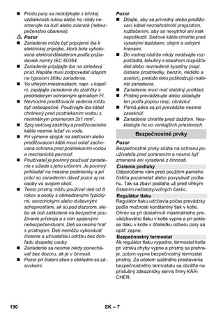 Slovenčina 
– 5 
Vážený zákazník, 
Pred prvým použitím vášho za-riadenia 
si prečítajte tento pô-vodný 
návod na použitie, konajte podľa 
neho a uschovajte ho pre neskoršie použi-tie 
alebo pre ďalšieho majiteľa zariadenia. 
Používajte parný čistič výhradne v domác-nosti. 
Prístroj je určený na čistenie pomocou pary 
a môže sa používať s vhodným príslušen-stvom 
tak, ako je popísané v tomto návode 
na prevádzku. Nie je potrebný žiadny čistia-ci 
prostriedok. Rešpektujte pritom hlavne 
bezpečnostné pokyny. 
 Nebezpečenstvo 
Pri bezprostredne hroziacom nebezpečen-stve, 
ktoré spôsobí vážne zranenia alebo 
smrť. 
 Pozor 
V prípade nebezpečnej situácie by mohla 
viesť k vážnemu zraneniu alebo smrti. 
Pozor 
V prípade možnej nebezpečnej situácie by 
mohla viesť k ľahkým zraneniam alebo vec-ným 
škodám. 
Para 
POZOR - nebezpečenstvo obarenia 
POZOR – Prečítajte si návod na 
obsluhu! 
Obalové materiály sú recyklovateľné. 
Obalové materiály láskavo nevyha-dzujte 
do komunálneho odpadu, ale odo-vzdajte 
ich do zberne druhotných surovín. 
Vyradené prístroje obsahujú hodnot-né 
recyklovateľné látky, ktoré by sa 
mali opät' zužitkovat'. Staré zariade-nia 
preto láskavo odovzdajte do vhodnej 
zberne odpadových surovín. 
Pokyny k zloženiu (REACH) 
Aktuálne informácie o zložení nájdete na: 
www.kaercher.com/REACH 
Rozsah dodávky vášho zariadenia je zo-brazený 
na obale. Pri vybaľovaní skontro-lujte 
úplnosť obsahu balenia. 
Ak niektoré diely chýbajú, alebo ak zistíte 
škody vzniknuté pri preprave, informujte 
prosím o tom predajcu. 
Používajte výhradne originálne náhradné 
diely značky KÄRCHER. Prehľad náhrad-ných 
dielov nájdete na konci tohto prevádz-kového 
návodu. 
V každej krajine platia záručné podmienky 
našej distribučnej organizácie. Prípadné 
poruchy spotrebiča odstránime počas zá-ručnej 
lehoty bezplatne, ak sú ich príčinou 
chyby materiálu alebo výrobné chyby. Pri 
uplatňovaní záruky sa spolu s dokladom o 
kúpe zariadenia láskavo obráťte na predaj-cu 
alebo na najbližší autorizovaný zákaz-nícky 
servis. 
(Adresu nájdete na zadnej strane) 
Obsah 
Všeobecné pokyny SK 5 
Popis prístroja SK 6 
Krátky návod SK 6 
Bezpečnostné pokyny SK 6 
Prevádzka SK 8 
Použitie príslušenstva SK 10 
Starostlivosť a údržba SK 12 
Pomoc pri poruchách SK 13 
Technické údaje SK 13 
Všeobecné pokyny 
Používanie výrobku v súlade s jeho 
určením 
Symboly v návode na obsluhu 
Symboler på apparaten 
Ochrana životného prostredia 
Rozsah dodávky 
Náhradné diely 
Záruka 
188 SK 
 