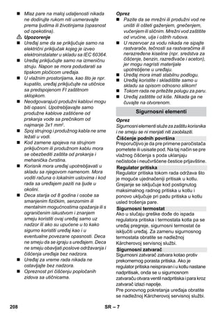 Srpski 
– 5 
Poštovani kupče, 
Pre prve upotrebe Vašeg 
uređaja pročitajte ove originalno 
uputstvo za rad, postupajte prema njemu i 
sačuvajte ga za kasniju upotrebu ili za 
sledećeg vlasnika. 
Paročistač upotrebljavajte isključivo u 
privatnom domaćinstvu. 
Uređaj je predviđen za čišćenje parom i 
može se koristiti uz odgovarajući pribor 
kako je opisano u ovom uputstvu za rad. 
Nije potrebno koristiti deterdžente. Pritom 
posebnu pažnju obratite na sigurnosne 
napomene. 
 Opasnost 
Ukazuje na neposredno preteću opasnost 
koja dovodi do teških telesnih povreda ili 
smrti. 
 Upozorenje 
Ukazuje na eventualno opasnu situaciju 
koja može dovesti do teških telesnih 
povreda ili smrti. 
Oprez 
Ukazuje na eventualno opasnu situaciju 
koja može dovesti do lakših telesnih 
povreda ili izazvati materijalnu štetu. 
Para 
PAŽNJA - Opasnost od opekotina 
PAŽNJA - pročitajte uputstvo za 
rad! 
Ambalaža se može ponovo preraditi. 
Molimo Vas da ambalažu ne bacate u 
kućne otpatke nego da je dostavite na 
odgovarajuća mesta za ponovnu preradu. 
Stari uređaji sadrže vredne materijale 
sa sposobnošću recikliranja i treba ih 
dostaviti za ponovnu preradu. Stoga 
stare uređaje odstranjujte preko primerenih 
sabirnih sistema. 
Napomene o sastojcima (REACH) 
Aktuelne informacije o sastojcima možete 
pronaći na stranici: 
www.kaercher.com/REACH 
Sadržaj isporuke Vašeg uređaja je 
prikazan na ambalaži. Pre vađenja uređaja 
iz ambalaže proverite da li je sadržaj 
potpun. 
Ako pribor nedostaje ili je došlo do 
oštećenja prilikom transporta, molimo da o 
tome obavestite svog prodavca. 
Upotrebljavajte samo originalne rezervne 
delove firme KÄRCHER. Pregled rezervnih 
delova naći ćete na kraju ovog uputstva za 
rad. 
U svakoj zemlji važe garantni uslovi koje je 
izdala naša nadležna distributivna 
organizacija. Eventualne smetnje na 
uređaju za vreme trajanja garancije 
uklanjamo besplatno, ukoliko je uzrok 
greška u materijalu ili proizvodnji. U slučaju 
koji podleže garanciji obratite se sa 
potvrdom o kupovini Vašem prodavcu ili 
najbližoj ovlašćenoj servisnoj službi. 
(Adresu ćete naći na poleđini) 
Sadržaj 
Opšte napomene SR 5 
Opis uređaja SR 6 
Kratko uputstvo SR 6 
Sigurnosne napomene SR 6 
Rad SR 8 
Upotreba pribora SR 9 
Nega i održavanje SR 12 
Otklanjanje smetnji SR 13 
Tehnički podaci SR 13 
Opšte napomene 
Namensko korišćenje 
Simboli u uputstvu za rad 
Simboli na aparatu 
Zaštita životne sredine 
Obim isporuke 
Rezervni delovi 
Garancija 
206 SR 
 