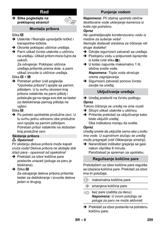 – 6 
U ovom uputstvu za rad opisana je 
maksimalna oprema. U zavisnosti od 
modela postoje razlike u sadržaju isporuke 
(vidi ambalažu). 
 Slike pogledajte na 
preklopnoj stranici! 
 Slike pogledajte na stranici 2 
1 Odvijte sigurnosni zatvarač i u 
paročistač ulijte maksimalno 1 litar 
vode. 
2 Zavijte sigurnosni zatvarač. 
3 Parni utikač utaknite u utičnicu uređaja. 
4 Utaknite strujni utikač. 
UkljuËite urešaj. 
Zeleni i narandûasti indikator svetle. 
5 Sačekajte dok se ne ugasi narandžasta 
kontrolna lampica. 
6 Pribor priključite na parni pištolj. 
Paročistsač je spreman za upotrebu. 
 Opasnost 
 Zabranjen je rad u područjima 
ugroženim eksplozijom. 
 Prilikom upotrebe uređaja u opasnim 
područjima treba poštovati odgovarajuće 
sigurnosne propise. 
 Uređaj nemojte koristiti u bazenima u 
kojima ima vode. 
 Uređaj se ne sme koristiti za čišćenje 
električnih aparata i uređaja kao što su 
npr. klasične i mikrotalasne pećnice, 
aspiratori, televizori, lampe, fenovi za 
kosu, električne grejalice i slično. 
 Pre upotrebe proverite da li su uređaj i 
pribor u ispravnom stanju. Ako stanje 
nije besprekorno, ne sme se 
upotrebljavati. Posebno proverite 
priključni strujni kabl, sigurnosni 
zatvarač i parno crevo. 
 Oštećen strujni priključni kabl odmah 
dajte na zamenu ovlašćenoj servisnoj 
službi/električaru. 
 Oštećeno parno crevo odmah 
zamenite. Sme se upotrebljavati samo 
parno crevo kojeg je preporučio 
proizvođač (kataloški broj vidi u spisku 
rezervnih delova). 
 Mrežni utikač in utičnicu nikada ne 
dodirujte vlažnim rukama. 
 Parom ne čistite predmete koji sadrže 
materije štetne po zdravlje (npr. 
azbest). 
Opis uređaja 
A1 Utičnica uređaja sa poklopcem 
A2 Narandžasti indikator grejača 
A3 Indikator (zeleni) - napon strujne 
mreže postoji 
A4 Prekidač za uključivanje 
A5 Prekidač za isključivanje 
A6 Sigurnosni zatvarač 
A7 Držač pribora 
A8 Držač za odlaganje podnog nastavka 
A9 Strujni priključni kabl sa utikačem 
A10Točkići (2 komada) 
A11Upravljački točkić 
B1 Parni pištolj 
B2 Tipka za deblokiranje 
B3 Prekidač za izbor količine pare (sa 
zaštitom za decu) 
B4 Poluga za paru 
B5 Parno crevo 
B6 Parni utikač 
C1 Uska mlaznica 
C2 Okrugla četka 
C3 Visokoučinska mlaznica 
D1 Ručna mlaznica 
D2 Fortirska presvlaka 
E1 Produžne cevi (2 komada) 
E2 Tipka za deblokiranje 
F1 Podna mlaznica 
F2 Stezaljka 
F3 Krpa za pranje poda 
G1 Guma za brisanje prozora 
Opcija 
H1 Pegla na paru pod pritiskom 
H2 Donji prekidač za paru 
H3 Narandžasti indikator grejača 
H4 Gornji prekidač za paru 
H5 Bravica prekidača za paru 
H6 Regulator temperature 
H7 Parni utikač 
Kratko uputstvo 
Sigurnosne napomene 
SR 207 
 
